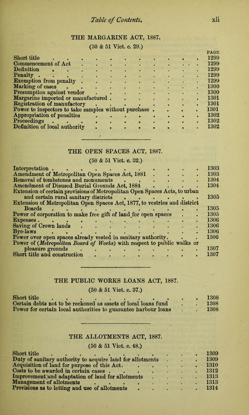 THE MARGARINE ACT, 1887. (50 & 51 Yict. c. 29.) PAGE Short title 1299 Commencement of Act . . . . . . . ... 1299 Definition 1299 Penalty 1299 Exemption from penalty ......... 1299 Marking of cases .......... 1300 Presumption against vendor ........ 1300 Margarine imported or manufactured ....... 1301 Registration of manufactory ........ 1301 Power to inspectors to take samples without purchase .... 1301 Appropriation of penalties 1302 Proceedings ........... 1302 Definition of local authority 1302 THE OPEN SPACES ACT, 1887. (50 & 51 Yict. c. 32.) Interpretation ........... 1303 Amendment of Metropolitan Open Spaces Act, 1881 .... 1303 Removal of tombstones and monuments ...... 1304 Amendment of Disused Burial Grounds Act, 1884 .... 1304 Extension of certain provisions of Metropolitan Open Spaces Acts, to urban and certain rural sanitary districts ...... 1305 Extension of Metropolitan Open Spaces Act, 1877, to vestries and district Boards 1305 Power of corporation to make free gift of landjbr open spaces . . 1305 Expenses 1306 Saving of Crown lands 1306 Bye-laws ........... 1306 Power over open spaces already vested in sanitary authority. . . 1306 Power of (Metropolitan Board of Works') with respect to public walks or pleasure grounds 1307 Short title and construction ........ 1307 THE PUBLIC WORKS LOANS ACT, 1887. (50 & 51 Yict. c. 37.) Short title 1308 Certain debts not to be reckoned as assets of local loans fund . . 1308 Power for certain local authorities to guarantee harbour loans . 1308 THE ALLOTMENTS ACT, 1887. (50 & 51 Viet. c. 48.) Short title 1309 Duty of sanitary authority to acquire land for allotments . . . 1309 Acquisition of land for purpose of this Act. . . . . .1310 Costs to be awarded in certain cases . . . . . . .1312 Improvement .'and adaptation of land for allotments .... 1313 Management of allotments . . . . . . .1313 Provisions as to letting and use of allotments ..... 1314