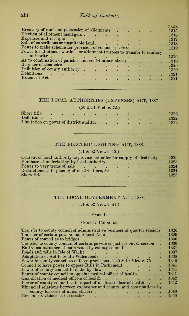 PAGE Recovery of rent and possession of allotments ..... 1315 Election of allotment managers ........ 1316 Expenses and receipts ......... 1317 Sale of superfluous or unsuitable land. . . . . . . 1318 Power to make scheme for provision of common pasture . . . 1319 Power for allotment wardens or allotment trustees to transfer to sanitary authority ........... 1319 As to combination of parishes and contributory places .... 1319 Register of tenancies . . . . . . . . 1320 Definition of county authority . . . . . . . . 1320 Definitions ........... 1321 Extent of Act ........... 1321 THE LOCAL AUTHORITIES (EXPENSES) ACT, 1887. (50 & 51 Viet. c. 72.) Short title 1322 Definitions ........... 1322 Limitation on power of district auditor ...... 1322 THE ELECTRIC LIGHTING ACT, 1888. (51 & 52 Viet. c. 12.) Consent of local authority to provisional order for supply of electricity . 1323 Purchase of undertaking by local authority ..... 1323 Power to vary terms of sale ........ 1324 Restrictions as to placing of electric lines, &c. 1324 Short title 1325 THE LOCAL GOVERNMENT ACT, 1888. (51 & 52 Viet. c. 41.) Part I. County Councils. Transfer to county council of administrative business of quarter sessions 1326 Transfer of certain powers under local Acts ..... 1329 Power of council as to bridges ........ 1330 Transfer to county council of certain powers of justices out of session . 1330 Entire maintenance of main roads by county council . . . . 1331 Roads and tolls in Isle of Wi^ht ....... 1337 Adaptation of Act to South Wales roads ...... 1338 Power to county council to enforce provisions of 39 & 40 Viet. c. 75 . 1340 Council to have power to oppose Bills in Parliament .... 1341 Power of county council to make bye-laws ...... 1341 Power of county council to appoint medical officer of health . . 1341 Qualification of medical officers of health ......] 342 Power of county council as to report of medical officer of health . . 1342 Financial relations between exchequer and county, and contributions by county for costs of union officers ....... 1343 General provisions as to transfer ....... 1350