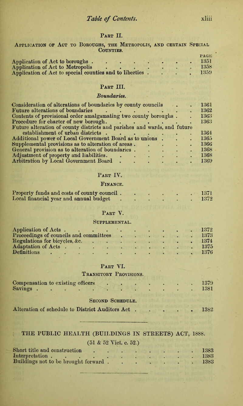 Part II. Application op Act to Boroughs, the Metropolis, and certain Special Counties. page Application of Act to boroughs .... Application of Act to Metropolis Application of Act to special counties and to liberties 1351 1358 1351) Part III. Boundaries. Consideration of alterations of boundaries by county councils Future alterations of boundaries ....... Contents of provisional order amalgamating two county boroughs . Procedure for charter of new borough....... Future alteration of county districts and parishes and wards, and future establishment of urban districts ....... Additional power of Local Government Board as to unions . Supplemental provisions as to alteration of areas ..... General provision as to alteration of boundaries ..... Adjustment of property and liabilities. ...... Arbitration by Local Government Board ...... 1361 1362 1363 1363 1364 1365 1366 1368 1368 1360 Part IV. Finance. Property funds and costs of county council . . . . . . 1371 Local financial year and annual budget ...... 1372 Part V. Supplemental. Application of Acts . . . . . . . . . 1372 Proceedings of councils and committees ...... 1373 Regulations for bicycles, &c. ........ 1374 Adaptation of Acts .......... 1375 Definitions ........... 1376 Part YI. Transitory Provisions. Compensation to existing officers ....... 1379 Savings 1381 Second Schedule. Alteration of schedule to District Auditors Act ..... 1382 THE PUBLIC HEALTH (BUILDINGS IN STREETS) ACT, 1888. (51 & 52 Yict. c. 52.) Short title and construction ........ 1383 Interpretation ........... 1383 Buildings not to be brought forward ....... 1383
