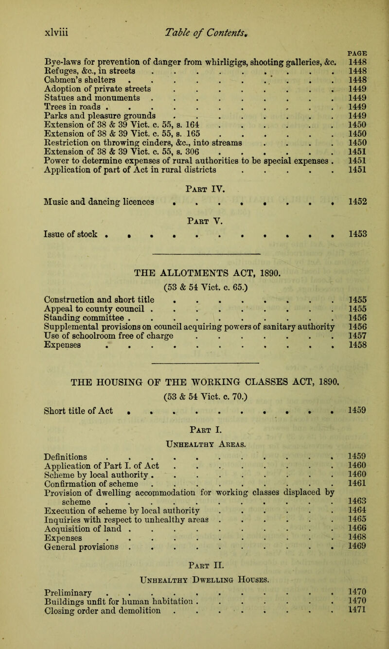 PAGE Bye-laws for prevention of danger from whirligigs, shooting galleries, &c. 1448 Refuges, &c., in streets . . 1448 Cabmen’s shelters . . . . . . . * . . 1448 Adoption of private streets ........ 1449 Statues and monuments ......... 1449 Trees in roads 1449 Parks and pleasure grounds ........ 1449 Extension of 38 & 39 Yict. c. 55, s. 164 1450 Extension of 38 & 39 Yict. c. 55, s. 165 1450 Restriction on throwing cinders, &c., into streams .... 1450 Extension of 38 & 39 Yict. c. 55, s. 306 1451 Power to determine expenses of rural authorities to he special expenses . 1451 Application of part of Act in rural districts 1451 Part IV. Music and dancing licences 1452 Part Y. Issue of stock 1453 THE ALLOTMENTS ACT, 1890. (53 & 54 Yict. c. 65.) Construction and short title 1455 Appeal to county council . . . 1455 Standing committee .......... 1456 Supplemental provisions on council acquiring powers of sanitary authority 1456 Use of schoolroom free of charge ....... 1457 Expenses 1458 THE HOUSING OF THE WORKING CLASSES ACT, 1890. (53 & 54 Yict. c. 70.) Short title of Act • . . 1459 Part I. Unhealthy Areas. Definitions ........... 1459 Application of Part I. of Act 1460 Scheme by local authority . ........ 1460 Confirmation of scheme . . . . . . . • .1461 Provision of dwelling accommodation for working classes displaced by scheme ........... 1463 Execution of scheme by local authority ...... 1464 Inquiries with respect to unhealthy areas ...... 1465 Acquisition of land .......... 1466 Expenses ........... 1468 General provisions 1469 Part II. Unhealthy Dwelling Houses. Preliminary ........... 1470 Buildings unfit for human habitation . . . . . . .1470 Closing order and demolition . . . . . . . 1471