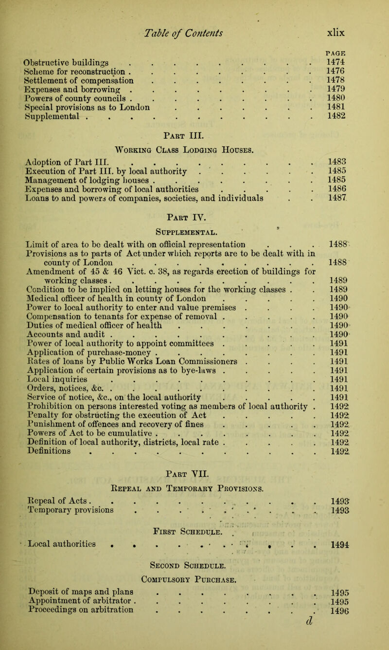 PAGE Obstructive buildings ......... 1474 Scheme for reconstruction . . . . . . . .1476 Settlement of compensation ........ 1478 Expenses and borrowing ......... 1479 Powers of county councils ......... 1480 Special provisions as to London ....... 1481 Supplemental 1482 Part III. Working Class Lodging Houses. Adoption of Part III. ......... 1483 Execution of Part III. by local authority . . . . . 1485 Management of lodging houses . . . . . . . 1485 Expenses and borrowing of local authorities ..... 1486 Loans to and powers of companies, societies, and individuals . . 1487. Part IV. Supplemental. Limit of area to be dealt with on official representation . . . 1488‘ Provisions as to parts of Act under which reports are to be dealt with in county of London ......... 1488 Amendment of 45 & 46 Yict. c. 38, as regards erection of buildings for working classes.......... 1489 Condition to be implied on letting houses for the working classes . . 1489 Medical officer of health in county of London ..... 1490 Power to local authority to enter and value premises .... 1490' Compensation to tenants for expense of removal ..... 1490 Duties of medical officer of health ....... 1490' Accounts and audit .......... 1490 Power of local authority to appoint committees . . . . . 1491 Application of purchase-money ........ 1491 Eates of loans by Public Works Loan Commissioners .... 1491 Application of certain provisions as to bye-laws ..... 1491 Local inquiries .......... 1491 Orders, notices, &c. .......... 1491 Service of notice, &c., on the local authority . . . . .1491 Prohibition on persons interested voting as members of local authority . 1492. Penalty for obstructing the execution of Act ..... 1492 Punishment of offences and recovery of fines ..... 1492 Powers of Act to be cumulative ........ 1492 Definition of local authority, districts, local rate ..... 1492 Definitions 1492 Part YII. Kepeal and Temporary Provisions. Eepeal of Acts 1493 Temporary provisions . . . • ^ ' . * . . .. 1493 First Schedule. Local authorities . • . . . • . • : * , . . 1494 Second Schedule. Compulsory Purchase. Deposit of maps and plans ........ 1495 Appointment of arbitrator . ........ 1495 Proceedings on arbitration ........ 1496 d