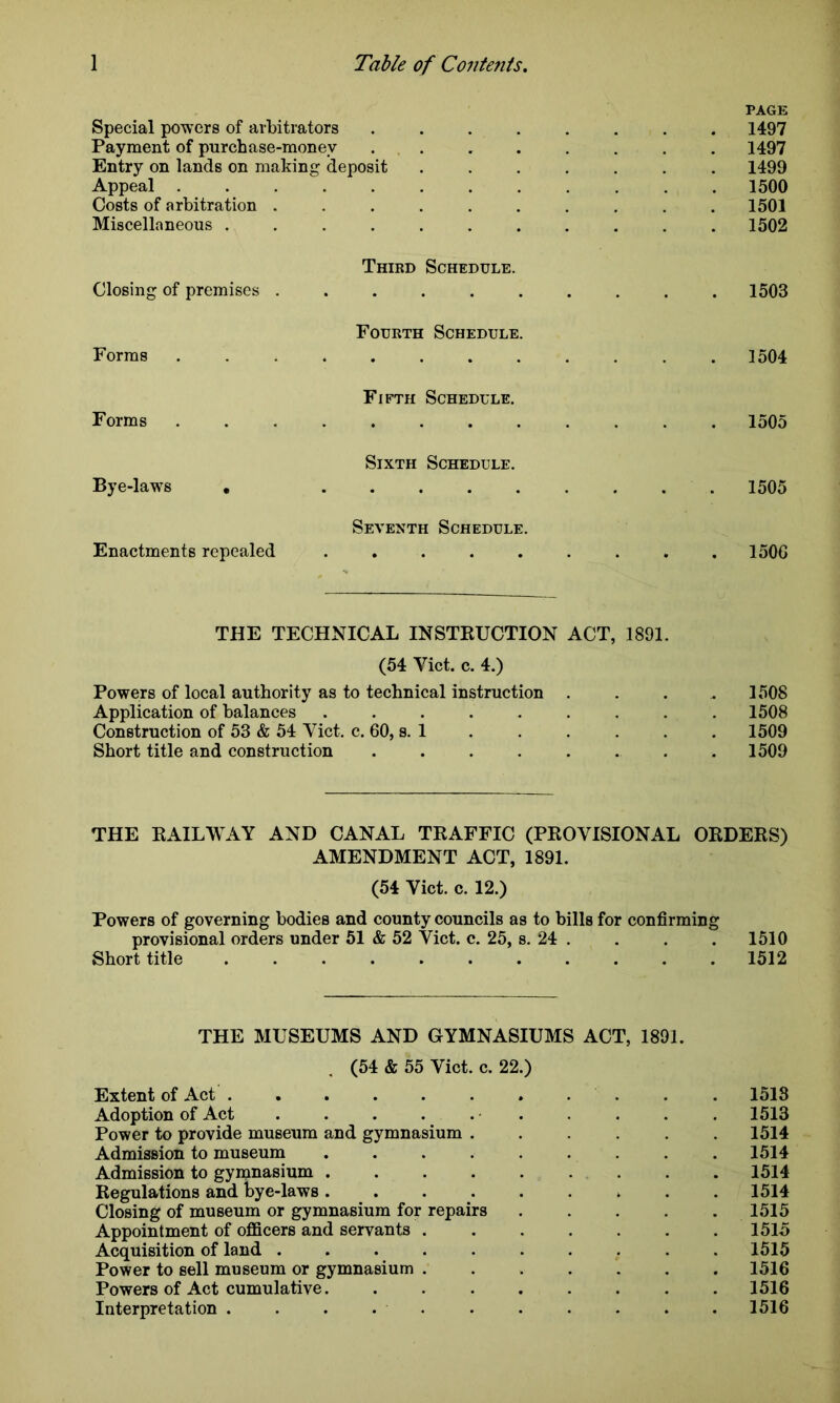 PAGE Special powers of arbitrators ........ 1497 Payment of purchase-money . . . . . . . . 1497 Entry on lands on making deposit ....... 1499 Appeal . 1500 Costs of arbitration .......... 1501 Miscellaneous ........... 1502 Third Schedule. Closing of premises .......... 1503 Fourth Schedule. Forms ............ 1504 Fifth Schedule. Forms 1505 Sixth Schedule. Bye-laws * 1505 Seventh Schedule. Enactments repealed ......... 150G THE TECHNICAL INSTRUCTION ACT, 1891. (54 Yict. c. 4.) Powers of local authority as to technical instruction .... 1508 Application of balances ......... 1508 Construction of 53 & 54 Viet. c. 60, s. 1 . . . . . . 1509 Short title and construction 1509 THE RAILWAY AND CANAL TRAFFIC (PROVISIONAL ORDERS) AMENDMENT ACT, 1891. (54 Viet. c. 12.) Powers of governing bodies and county councils as to bills for confirming provisional orders under 51 & 52 Viet. c. 25, s. 24 . . . . 1510 Short title 1512 THE MUSEUMS AND GYMNASIUMS ACT, 1891. (54 & 55 Viet. c. 22.) Extent of Act . . . . . . . . . . 1513 Adoption of Act . . . . . . . . . . 1513 Power to provide museum and gymnasium ...... 1514 Admission to museum 1514 Admission to gymnasium . . . . . . . . .1514 Regulations and bye-laws 1514 Closing of museum or gymnasium for repairs ..... 1515 Appointment of officers and servants ....... 1515 Acquisition of land .......... 1515 Power to sell museum or gymnasium 1516 Powers of Act cumulative. ........ 1516 Interpretation 1516