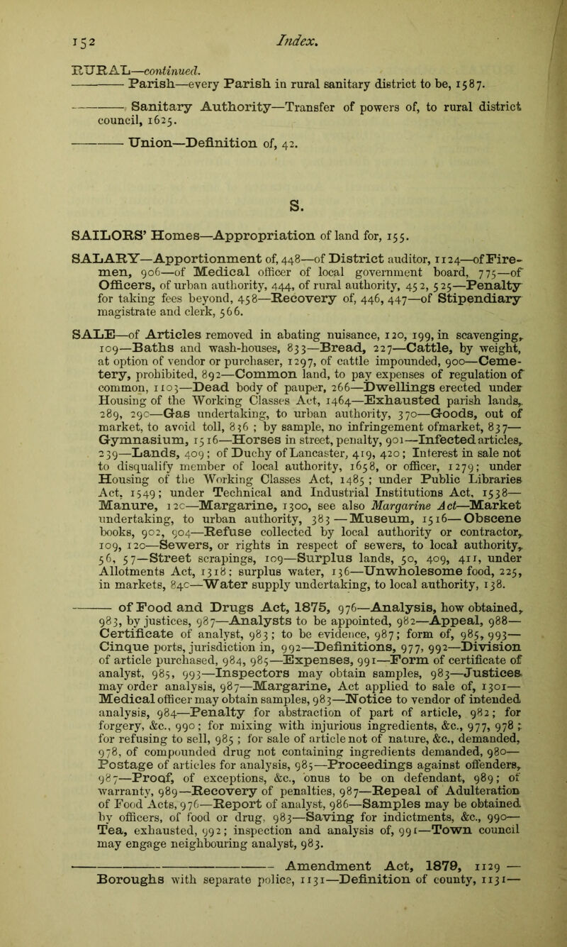RURAL—continued. Parish.—every Parish in rural sanitary district to be, 1587. p Sanitary Authority—Transfer of powers of, to rural district council, 1625. Union—Definition of, 42. S. SAILORS’ Homes—Appropriation of land for, 155. SALARY—Apportionment of, 448—of District auditor, 1124—of Fire- men, 906—of Medical officer of local government board, 775—of Officers, of urban authority, 444, of rural authority, 452, 525—Penalty for taking fees beyond, 458—Recovery of, 446,447—of Stipendiary magistrate and clerk, 566. SALE—of Articles removed in abating nuisance, 120, 199, in scavenging, 109—Baths and wash-houses, 833—Bread, 227—Cattle, by weight, at option of vendor or purchaser, 1297, of cattle impounded, 900—Ceme- tery, prohibited, 892—Common land, to pay expenses of regulation of common, 1103—Dead body of pauper, 266—Dwellings erected under Housing of the Working Classes Act, 1464—Exhausted parish lands,. 289, 29c—Gas undertaking, to urban authority, 370—Goods, out of market, to avoid toll, 836 ; by sample, no infringement ofmarket, 837— Gymnasium, 1516—Horses in street, penalty, 901—Infected articles, 239—Lands, 409; of Duchy of Lancaster, 419, 420; Interest in sale not to disqualify member of local authority, 1658, or officer, 1279; under Housing of the Working Classes Act, 1485 ; under Public Libraries Act, 1549; under Technical and Industrial Institutions Act, 1538— Manure, 12c—Margarine, 1300, see also Margarine Act—Market undertaking, to urban authority, 383—Museum, 1516—Obscene books, 902, 904—Refuse collected by local authority or contractor,. 109, 120—Sewers, or rights in respect of sewers, to local authority,. 56, 57—Street scrapings, 109—Surplus lands, 50, 409, 411, under Allotments Act, 1318; surplus water, 136—Unwholesome food, 225, in markets, 84c—Water supply undertaking, to local authority, 138. of Food and Drugs Act, 1875, 976-—Analysis, how obtained, 983, by justices, 987—Analysts to be appointed, 982—Appeal, 988— Certificate of analyst, 983; to be evidence, 987; form of, 985,993— Cinque ports, jurisdiction in, 992—Definitions, 977, 992—Division of article purchased, 984, 985—Expenses, 991—Form of certificate of analyst, 985, 993—Inspectors may obtain samples, 983—Justices, may order analysis, 987—Margarine, Act applied to sale of, 1301— Medical officer may obtain samples, 983—Notice to vendor of intended analysis, 984—Penalty for abstraction of part of article, 982; for forgery, &c., 990; for mixing with injurious ingredients, &c., 977, 978 ; for refusing to sell, 985 ; for sale of article not of nature, &c., demanded, 978, of compounded drug not containing ingredients demanded, 980— Postage of articles for analysis, 985—Proceedings against offenders, 987—Proof, of exceptions, &c., onus to be on defendant, 989; of warranty, 989—Recovery of penalties, 987—Repeal of Adulteration of Food Acts, 976—Report of analyst, 986—Samples may be obtained by officers, of food or drug, 983—Saving for indictments, &c., 990— Tea, exhausted, 992; inspection and analysis of, 991—Town council may engage neighbouring analyst, 983. Amendment Act, 1879, 1129 — Boroughs with separate police, 1131—Definition of county, 1131—