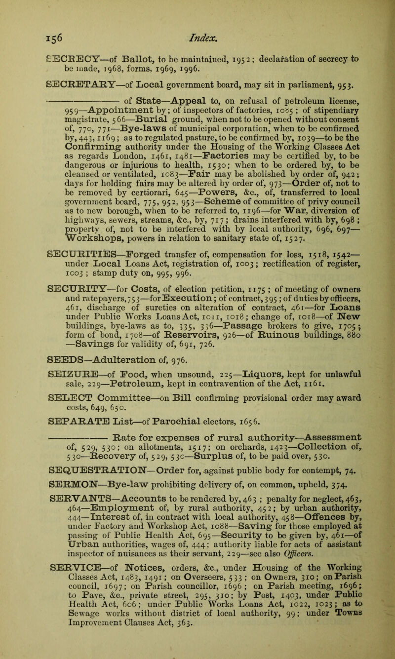 EECRECY—of Ballot, to be maintained, 1952; declaration of secrecy to be made, 1968, forms, 1969, 1996. SECRETARY—of Local government board, may sit in parliament, 953. of State—Appeal to, on refusal of petroleum license, 959—Appointment by; of inspectors of factories, 1085 ; of stipendiary magistrate, 566—Burial ground, when not to be opened without consent of, 770, 771—Bye-laws of municipal corporation, when to be confirmed by, 443,1169; as to regulated pasture, to be confirmed by, 1039—to be the Confirming authority under the Housing of the Working Classes Act as regards London, 1461, 1481—Factories maybe certified by, to be dangerous or injurious to health, 1530; when to be ordered by, to be cleansed or ventilated, 1083—Fair may be abolished by order of, 942; days for holding fairs may be altered by order of, 973—Order of, not to be removed by certiorari, 645—Powers, &c., of, transferred to local government board, 775, 952, 953—Scheme of committee of privy council as to new borough, when to be referred to, 1196—for War, diversion of highways, sewers, streams, &c., by, 717 ; drains interfered with by, 698 ; property of, not to be interfered with by local authority, 696, 697— Workshops, powers in relation to sanitary state of, 1527. SECURITIES—Forged transfer of, compensation for loss, 1518, 1542— under Local Loans Act, registration of, 1003; rectification of register, 1003 ; stamp duty on, 995, 996. SECURITY—for Costs, of election petition, 1175 ; of meeting of owners and ratepayers, 75 3—for Execution; of contract, 3 95; of duties by officers, 461, discharge of sureties on alteration of contract, 461—for Loans under Public Works Loans Act, 1011, 1018; change of, 1018—of New buildings, bye-laws as to, 335, 336—Passage brokers to give, 1705 j form of bond, 1708—of Reservoirs, 926—of Ruinous buildings, 880 —Savings for validity of, 691, 726. SEEDS—Adulteration of, 976. SEIZURE—of Food, when unsound, 225—Liquors, kept for unlawful sale, 229—Petroleum, kept in contravention of the Act, 1161. SELECT Committee—on Bill confirming provisional order may award costs, 649, 650. SEPARATE List—of Parochial electors, 1656. Rate for expenses of rural authority—Assessment of, 529, 530; on allotments, 1517; on orchards, 1423—Collection of, 530—Recovery of, 529, 53c—Surplus of, to be paid over, 530. SEQUESTRATION—Order for, against public body for contempt, 74. SERMON—Bye-law prohibiting delivery of, on common, upheld, 3 74, SERVANTS—Accounts to be rendered by, 463 ; penalty for neglect, 463, 464—Employment of, by rural authority, 45 2; by urban authority, 444—Interest of, in contract with local authority, 458—Offences by, under Factory and Workshop Act, 1088—Saving for those employed at passing of Public Health Act, 695—Security to be given by, 461—of Urban authorities, wages of, 444; authority liable for acts of assistant inspector of nuisances as their servant, 229—see also Officers. SERVICE—of Notices, orders, &c., under Housing of the Working Classes Act, 1483, 1491; on Overseers, 533 ; on Owners, 310; on Parish council, 1697; on Parish councillor, 1696; on Parish meeting, 1696; to Pave, &c., private street, 295, 310; by Post, 1403. under Public Health Act, 606; under Public Works Loans Act, 1022, 1023; as to Sewage works without district of local authority, 99; under Towns Improvement Clauses Act, 363.