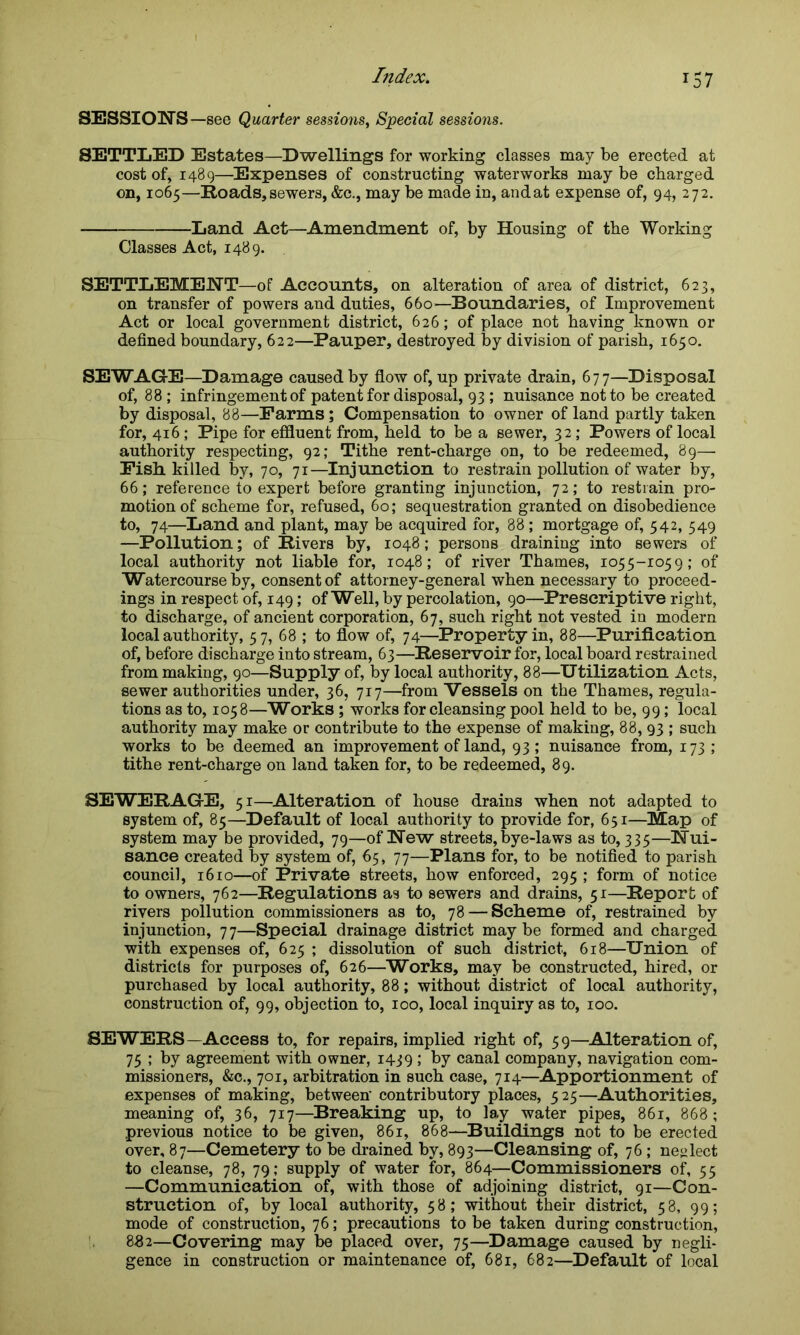 SESSIONS —see Quarter sessions, Special sessions. SETTLED Estates—Dwellings for working classes may be erected at cost of, 1489—Expenses of constructing waterworks maybe charged on, 1065—Roads,sewers, &c., may be made in, andat expense of, 94, 272. Land Act—Amendment of, by Housing of the Working Classes Act, 1489. SETTLEMENT—of Accounts, on alteration of area of district, 623, on transfer of powers and duties, 660—Boundaries, of Improvement Act or local government district, 626; of place not having known or defined boundary, 622—Pauper, destroyed by division of parish, 1650. SEWAGE—Damage caused by flow of, up private drain, 677—Disposal of, 88 ; infringement of patent for disposal, 93 ; nuisance not to be created by disposal, 88—Farms; Compensation to owner of land partly taken for, 416; Pipe for effluent from, held to be a sewer, 32; Powers of local authority respecting, 92; Tithe rent-charge on, to be redeemed, 89—• Fish, killed by, 70, 71—Injunction to restrain pollution of water by, 66; reference to expert before granting injunction, 72; to restrain pro- motion of scheme for, refused, 60; sequestration granted on disobedience to, 74—Land and plant, may be acquired for, 88; mortgage of, 542, 549 —Pollution; of Rivers by, 1048; persons draining into sewers of local authority not liable for, 1048; of river Thames, 1055-1059; of Watercourse by, consent of attorney-general when necessary to proceed- ings in respect of, 149; of Well, by percolation, 90—Prescriptive right, to discharge, of ancient corporation, 67, such right not vested in modern local authority, 57, 68 ; to flow of, 74—Property in, 88—Purification of, before discharge into stream, 63—Reservoir for, local board restrained from making, 90—Supply of, by local authority, 88—Utilization Acts, sewer authorities under, 36, 717—from Vessels on the Thames, regula- tions as to, 1058—Works; works for cleansing pool held to be, 99; local authority may make or contribute to the expense of making, 88, 93 ; such works to be deemed an improvement of land, 93; nuisance from, 173; tithe rent-charge on land taken for, to be redeemed, 89. SEWERAGE, 51—Alteration of house drains when not adapted to system of, 85—Default of local authority to provide for, 651—Map of system may be provided, 79—of New streets, bye-laws as to, 335—Nui- sance created by system of, 65, 77—Plans for, to be notified to parish council, 1610—of Private streets, how enforced, 295 ; form of notice to owners, 762—Regulations as to sewers and drains, 51—Report of rivers pollution commissioners as to, 78 — Scheme of, restrained by injunction, 77—Special drainage district maybe formed and charged with expenses of, 625 ; dissolution of such district, 618—Union of districts for purposes of, 626—Works, may be constructed, hired, or purchased by local authority, 88; without district of local authority, construction of, 99, objection to, 100, local inquiry as to, 100. SEWERS—Access to, for repairs, implied right of, 59—Alteration of, 75 ; by agreement with owner, 1439 ; by canal company, navigation com- missioners, &c., 701, arbitration in such case, 714—Apportionment of expenses of making, between contributory places, 525—Authorities, meaning of, 36, 717—Breaking up, to lay water pipes, 861, 868; previous notice to be given, 861, 868—Buildings not to be erected over, 87—Cemetery to be drained by, 893—Cleansing of, 76; neglect to cleanse, 78, 79; supply of water for, 864—Commissioners of, 55 —Communication of, with those of adjoining district, 91—Con- struction of, by local authority, 58; without their district, 58, 99; mode of construction, 76; precautions to be taken during construction, 882—Covering may be placed over, 75—Damage caused by negli- gence in construction or maintenance of, 681, 682—Default of local