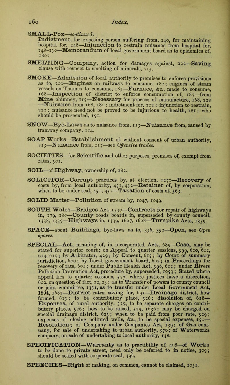 SMALL-Pox—continued. Indictment, for exposing person suffering from, 240, for maintaining hospital for, 248—Injunction to restrain nuisance from hospital for, 248-250—Memorandum of local government board as to epidemics of, 1807. SMELTING-—Company, action for damages against, 222—Saving clause with respect to smelting of minerals, 715. SMOKE—Admission of local authority to premises to enforce provisions as to, 200—Engines on railways to consume, 182; engines of steam vessels on Thames to consume, 183—Furnace, &c., made to consume, 168—Inspection of district to enforce consumption of, 187—from Mine chimney, 715—Necessary for process of manufacture, 168, 222 —Nuisance from 168, 180 ; indictment for, 222 ; injunction to restrain, 222 ; nuisance need not be proved to be injurious to health, 181; who should be prosecuted, 191. SNOW—Bye-Laws as to nuisance from, 113—Nuisance from, caused by tramway company, 114. SOAP Works—Establishment of, without consent of urban authority, 213—Nuisance from, 217—see Offensive trades. SOCIETIES—for Scientific and other purposes, premises of, exempt from rates, 501. SOIL—of Highway, ownership of, 282. SOLICITOR—Corrupt practices by, at election, .1270—Recovery of costs by, from local authority, 451, 452—Retainer of, by corporation, when to be under seal, 451, 452—Taxation of costs of, 563. SOLID Matter—Pollution of stream by, 1047, 1049. SOUTH Wales—Bridges Act, 1340—Contracts for repair of highways in, 279, 280—County roads boards in, superseded by county council, 1338, 1339—Highways in, 1339, 1627, 1628—Turnpike Acts, 1339. SPACE—about Buildings, bye-laws as to, 336, 352—Open, see Open spaces. SPECIAL—Act, meaning of, in incorporated Acts, 689—Case, may be stated for superior court; on Appeal to quarter sessions, 599, 600, 612, 614, 615 ; by Arbitrator, 429; by Consent, 615 ; by Court of summary jurisdiction, 600; by Local government board, 602; in Proceedings for recovery of rate, 601 ; under Public Health Act, 598, 612 ; under Rivers Pollution Prevention Act, procedure by, superseded, 1053 ; Stated where appeal lies to quarter sessions, 577, where justices have a discretion, 602, on question of fact, 22, 23 ; as to Transfer of powers to county council or joint committee, 1351, as to transfer under Local Government Act, 1894, 1682—District rates, saving for, 691—Drainage district, how formed, 625; to be contributory place, 526; dissolution of, 618— Expenses, of rural authority, 525, to be separate charges on contri- butory places, 526; how to be raised, 529, 1636; may be charged on special drainage district, 625 ; when to be paid from poor rate, 529 ; expenses of closing polluted wells, &c., to be special expenses, 150— Resolution; of Company under Companies Act, 139; of Gas com- pany, for sale of undertaking to urban authority, 370; of Waterworks company, on sale of undertaking to local authority, 138. SPECIFICATION—Warranty as to practibility of, 408—of Works to be done to private street, need only be referred to in notice, 309; should be sealed with corporate seal, 396. SPEECHES—Right of making, on common, cannot be claimed, 1031.