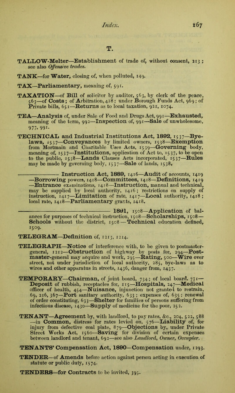 T. TALLOW-Melter—Establishment of trade of, without consent, 213 ; see also Offensive trades. TANK—for Water, closing of, when polluted, 149. TAX—Parliamentary, meaning of, 591. TAXATION—of Bill of solicitor by auditor, 563, by clerk of the peace, 563—of Costs ; of Arbitration, 428 ; under Borough Funds Act, 969 ; of Private bills, 651—Returns as to local taxation, 921, 1074. TEA—Analysis of, under Sale of Food and Drugs Act, 991—Exhausted, meaning of the term, 992—Inspection of, 991—Sale of unwholesome, 977? 991- TECHNICAL and Industrial Institutions Act, 1892, 15 3 7—Bye- laws, 1537—Conveyances by limited owners, 1538—Exemption from Mortmain and Charitable Uses Acts, 1539—Governing body, meaning of, 1537—Institutions, application of Act to, 1537, to be open to the public, 1538—Lands Clauses Acts incorporated, 1537—Rules may be made by governing body, 1537—-Sale of lands, 1538, Instruction Act, 1889, 1416—Audit of accounts, 1419 —Borrowing powers, 1418—Committees, 1418—Definitions, 1419 —Entrance examinations, 1418—Instruction, manual and technical, may be supplied by local authority, 1416 ; restrictions on supply of instruction, 1417—Limitation of rate, 1417—Local authority, 1418; local rate, 1418—Parliamentary grants, 1418. 1891, 1508—Application of bal- ances for purposes of technical instruction, 1508—Scholarships, 1508— Schools without the district, 1508 — Technical education defined, I5°9* TELEGRAM—Definition of, 1213, 1214. TELEGRAPH—Notice of interference with, to be given to postmaster- general, 1212—Obstruction of highway by posts for, 294—Post- master-general may acquire and work, 295—Rating, 500—Wire over street, not under jurisdiction of local authority, 285, bye-laws as to wires and other apparatus in streets, 1436, danger from, 1437. TEMPORARY—Chairman, of joint board, 734; of local board, 731— Deposit of rubbish, receptacles for, 115—Hospitals, 247—Medical officer of health, 454—Nuisance, injunction not granted to restrain, 69, 216, 367—Port sanitary authority, 633 ; expenses of, 635 ; renewal of order constituting, 633—Shelter for families of persons suffering from infectious disease, 1430—Supply of medicine for the poor, 252. TENANT—Agreement by, with landlord, to pay rates, &c., 204, 522, 588 —in Common, distress for rates levied on, 576—Liability of, for injury from defective coal plate, 879—Objections by, under Private Street Works Act, 1560—Saving for division of certain expenses between landlord and tenant, 692—see also Landlord, Owner, Occupier. TENANTS’ Compensation Act, 1890—Compensation under, 1293. TENDER—of Amends before action against person acting in execution of statute or public duty, 15 74. TENDERS—for Contracts to be invited, 395.