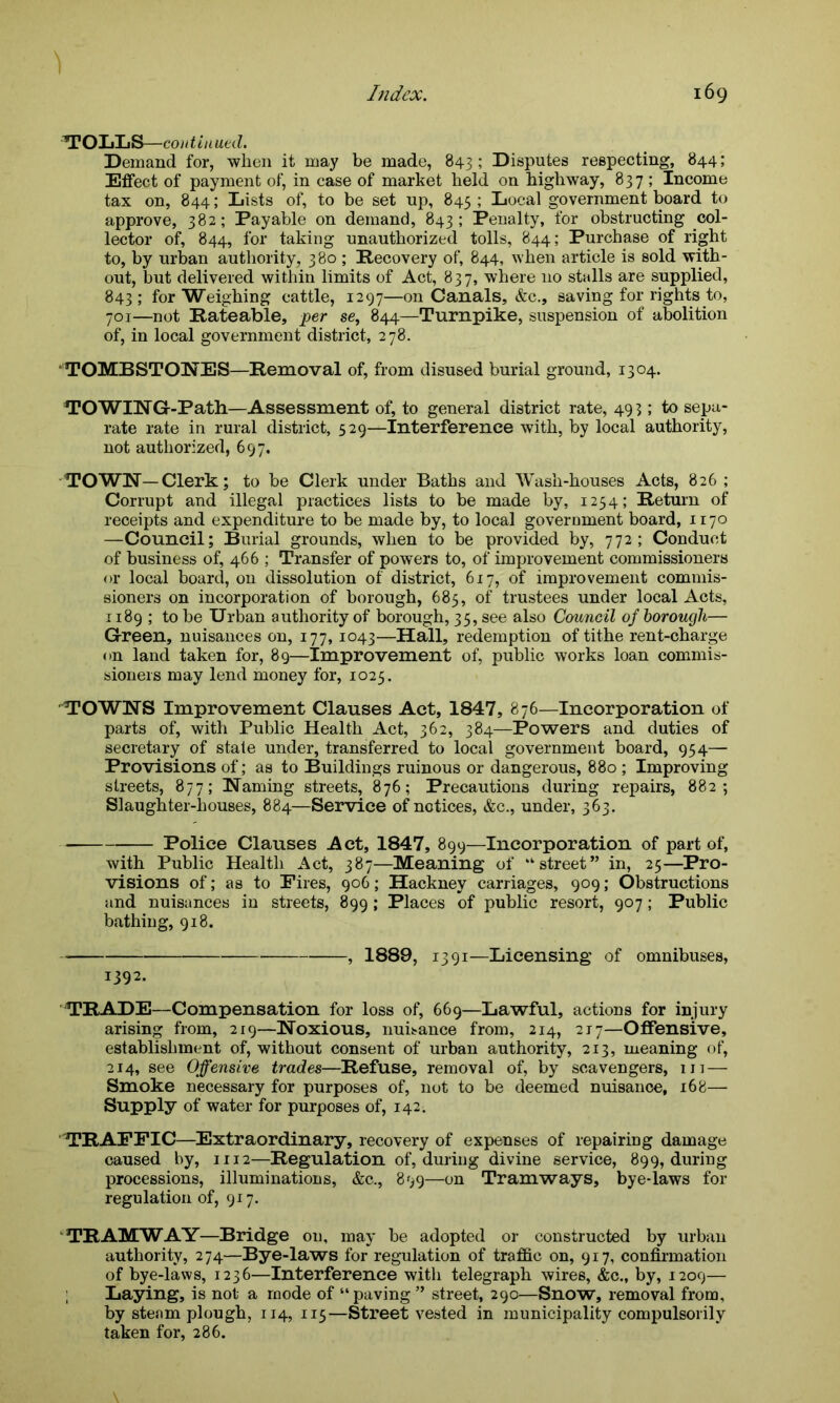 1 TOLLS—co 1 it in ued. Demand for, when it may be made, 843; Disputes respecting, 844; Effect of payment of, in case of market held on highway, 837 ; Income tax on, 844; Lists of, to be set up, 845 ; Local government board to approve, 382; Payable on demand, 843; Penalty, for obstructing col- lector of, 844, for taking unauthorized tolls, 844; Purchase of right to, by urban authority, 380 ; Recovery of, 844, when article is sold with- out, but delivered within limits of Act, 837, where no stalls are supplied, 843 ; for Weighing cattle, 1297—on Canals, &c., saving for rights to, 701—not Rateable, per se, 844—Turnpike, suspension of abolition of, in local government district, 278. TOMBSTONES—Removal of, from disused burial ground, 1304. TO WIN G-Path—Assessment of, to general district rate, 493; to sepa- rate rate in rural district, 529—Interference with, by local authority, not authorized, 697. TOWN-Clerk; to be Clerk under Baths and Wash-houses Acts, 826 ; Corrupt and illegal practices lists to be made by, 1234; Return of receipts and expenditure to be made by, to local government board, 1170 —Council; Burial grounds, when to be provided by, 772; Conduct of business of, 466 ; Transfer of powers to, of improvement commissioners or local board, on dissolution of district, 617, of improvement commis- sioners on incorporation of borough, 685, of trustees under local Acts, 1189 ; to be Urban authority of borough, 35, see also Council of borough— Green, nuisances on, 177, 1043—Hall, redemption of tithe rent-charge on land taken for, 89—Improvement of, public works loan commis- sioners may lend money for, 1025. TOWNS Improvement Clauses Act, 1847, 876—Incorporation of parts of, with Public Health Act, 362, 384—Powers and duties of secretary of state under, transferred to local government board, 934— Provisions of; as to Buildings ruinous or dangerous, 880 ; Improving streets, 877; Naming streets, 876; Precautions during repairs, 882; Slaughter-houses, 884—Service of notices, &c., under, 363. Police Clauses Act, 1847, 899—Incorporation of part of, with Public Health Act, 387—Meaning of “■street” in, 25—Pro- visions of; as to Fires, 906; Hackney carriages, 909; Obstructions and nuisances in streets, 899 ; Places of public resort, 907; Public bathing, 918. , 1889, 1391—Licensing of omnibuses, 1392. TRADE—Compensation for loss of, 669—Lawful, actions for injury arising from, 219—Noxious, nuisance from, 214, 217—Offensive, establishment of, without consent of urban authority, 213, meaning of, 214, see Offensive trades—Refuse, removal of, by scavengers, 111-— Smoke necessary for purposes of, not to be deemed nuisance, 168— Supply of water for purposes of, 142. TRAFFIC—Extraordinary, recovery of expenses of repairing damage caused by, 1112—Regulation of, during divine service, 899, during processions, illuminations, &c., 899—on Tramways, bye-laws for regulation of, 917. TRAMWAY—Bridge on, may be adopted or constructed by urban authority, 274—Bye-laws for regulation of traffic on, 917, confirmation of bye-laws, 1236—Interference with telegraph wires, &c., by, 1209— ; Laying, is not a mode of “paving ” street, 290—Snow, removal from, by steam plough, 114, 113—Street vested in municipality compulsorily taken for, 286.