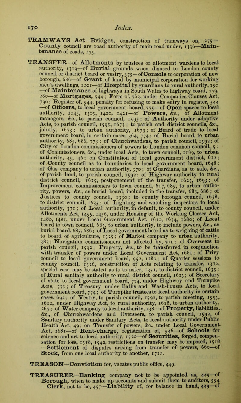 TRAMWAYS Act—Bridges, construction of tramways on, 275— County council are road authority of main road under, 1336—Main- tenance of roads, 275. TRANSFER—of Allotments by trustees or allotment wardens to local authority, 1319—of Burial grounds when disused to London county council or district board or vestry, 375—of Consols to corporation of new borough, 686—of Grant of land by municipal corporation for working men’s dwellings, 1201—of Hospital by guardians to rural authority, 250 —of Maintenance of highways in South Wales to highway board, 279, 280—of Mortgages, 544 ; Form of, 763, under Companies Clauses Act, 790; Register of, 544, penalty for refusing to make entry in register, 544 —of Officers, to local government board, 775—of Open spaces to local authority, 1143, 1305, 1420, 1421—of Powers, &c.; of Allotment managers, &c., to parish council, 1593 ; of Authority under adoptive Acts, to parish council, 1595, 1673 ; to parish and district councils, &c., jointly, 1673; to urban authority, 1679; of Board of trade to local government board, in certain cases, 364, 774; of Burial board, to urban authority, 685, 686, 773 ; of Churchwardens, to parish council, 1592; of City of London commissioners of sewers to London common council, 5 ; of Commissioners, &c., under local Acts, to town council, 1189, to urban authority, 45, 46; on Constitution of local government district, 622; of County council as to boundaries, to local government board, 1648; of Gas company to urban authority, 370; of Guardians, as to sale, &c., of parish land, to parish council, 1592; of Highway authority to rural district council, 1625, postponement of the transfer, 1625, 1693; of Improvement commissioners to town council, 617,685, to urban autho- rity, powers, &c., as burial board, included in the transfer, 685, 686 ; of Justices to county council, 1330; to county borough council, 1638, to district council, 1635 ; of Lighting and watching inspectors to local authority, 371; of Local authority, in default, to county council, under Allotments Act, 1455, 1456, under Housing of the Working Classes Act, 1480, 1481, under Local Government Act, 1610, 1634, 1680; of Local board to town council, 685, to urban authority, to include powers, &c., as burial board, 685, 686; of Local government board as to weighing of cattle to board of agriculture, 1525; of Market company to urban authority, 383; Navigation commissioners not affected by, 701; of Overseers to parish council, 1592; Property, &c., to be transferred in conjunction with transfer of powers under Local Government Act, 1681; of Privy council to local government board, 952, 1280; of Quarter sessions to county council, 1326, construction of Acts relating to transfer, 1372, special case may be stated as to transfer, 1351, to district council, 1635 > of Rural sanitary authority to rural district council, 1625 ; of Secretary of state to local government board, 774, under Highway and Turnpike Acts, 775 ; of Treasury under Baths and Wash-houses Acts, to local government board, 774; of Turnpike trustees to local authority in certain cases, 692 ; of Vestry, to parish council, 1592, to parish meeting, 1595, 1612, under Highway Act, to rural authority, 1628, to urban authority, 267 ; of Water company to local authority, 138—of Property, liabilities, &c., of Churchwardens and Overseers, to parish council, 1592, of Sanitary authority under Sanitary Acts, to local authority under Public Health Act, 49; on Transfer of powers, &c., under Local Government- Act, 1681—of Rent-charge, registration of, 546—of Schools for science and art to local authority, 15 20—of Securities, forged, compen- sation for loss, 1518, 1542, restrictions on transfer may be imposed, 1518 —Settlement of disputes arising from transfer of powers, 660—of Stock, from one local authority to another, 171J. TREASON—Conviction for, vacates public office, 449. TREASURER—Banking company not to be appointed as, 449—of Borough, when to make up accounts and submit them to auditors, 554 —Clerk, not to be, 45 7—Liability of, for balance in hand, 449—of