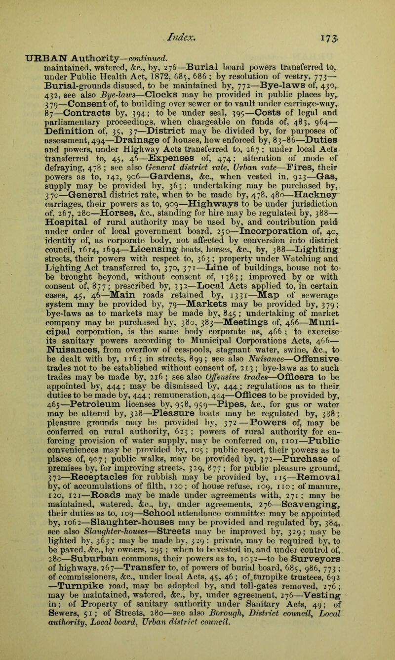 URBAN Authority —continued. maintained, watered, &c., by, 276—Burial board powers transferred to, under Public Health Act, 1872, 685, 686 ; by resolution of vestry, 773— Burial-grounds disused, to be maintained by, 772—Bye-laws of, 430,. 432, see also Bye-lav:s—Clocks may be provided in public places by, 379—Consent of, to building over sewer or to vault under carriage-way, 87—Contracts by, 394; to be under seal, 395—Costs of legal and parliamentary proceedings, when chargeable on funds of, 483, 964— Definition of, 35, 37—District may be divided by, for purposes of assessment, 494—Drainage of houses, how enforced by, 83-86—Duties and powers, under Highway Acts transferred to, 267; under local Acts transferred to, 45, 46—Expenses of, 474; alteration of mode of defraying, 478 ; see also General district rate, Urban rate—Fires, their powers as to, 142, 906—Gardens, &c., when vested in, 923—Gas, supply may be provided by, 363; undertaking may be purchased by, 370—General district rate, when to be made by, 478, 480—Hackney carriages, their powers as to, 909—Highways to be under jurisdiction of, 267, 280—Horses, &c„ standing for hire may be regulated by, 388— Hospital of rural authority may be used by, and contribution paid under order of local government board, 250—Incorporation of, 40, identity of, as corporate body, not affected by conversion into district council, 1614, 1694—Licensing boats, horses, &c., by, 388—Lighting streets, their powers with respect to, 363 ; property under Watching and Lighting Act transferred to, 370, 371—Line of buildings, house not to be brought beyond, without consent of, 1383; improved by or with consent of, 877; prescribed by, 332—Local Acts applied to, in certain cases, 45, 46—Main roads retained by, 1331—Map of sewerage system may be provided by, 79—Markets may be provided by, 379; bye-laws as to markets may be made by, 845 ; undertaking of market company may be purchased by, 380, 383—Meetings of, 466—Muni- cipal corporation, is the same body corporate as, 466 ; to exercise its sanitary powers according to Municipal Corporations Acts, 466— Nuisances, from overflow of cesspools, stagnant water, swine, &c., to be dealt with by, 116; in streets, 899; see also Nuisance—Offensive trades not to be established without consent of, 213 ; bye-laws as to such trades may be made by, 216 ; see also Offensive trades—Officers to be appointed by, 444; may be dismissed by, 444.; regulations as to their duties to be made by, 444; remuneration, 444—Offices to be provided by, 465—Petroleum licenses by, 958, 959—Pipes, &c., for gas or water may be altered by, 328—Pleasure boats may be regulated by, 388; pleasure grounds may be provided by, 372—Powers of, may be conferred on rural authority, 623 ; powers of rural authority for en- forcing provision of water supply, may be conferred on, 1101—Public conveniences may be provided by, 105 ; public resort, their powers as to places of, 907; public walks, may be provided by, 372—Purchase of premises by, for improving streets, 329, 877 ; for public pleasure ground, 372—Receptacles for rubbish may be provided by, 115—Removal by, of accumulations of filth, 120; of house refuse, 109, no; of manure, 120, 121—Roads may be made under agreements with, 271; may be maintained, watered, &c., by, under agreements, 276—Scavenging, their duties as to, 109—School attendance committee may be appointed by, 1062—Slaughter-houses may be provided and regulated by, 384, see also Slaughter-houses—Streets may be improved by, 329; may be lighted by, 363 ; may be made by, 329 : private, may be required by, to be paved, &c.,by owners, 295 ; when to be vested in, and under control of, 280—Suburban commons, their powers as to, 1032—to be Surveyors of highways, 267—Transfer to, of powers of burial board, 685, 986, 773 ; of commissioners, &c., under local Acts, 45, 46 ; of,turnpike trustees, 692 —Turnpike road, may be adopted by, and toll-gates removed, 276; may be maintained, watered, &c., by, under agreement, 276—Vesting in; of Property of sanitary authority under Sanitary Acts, 49; of Sewers, 51; of Streets, 280—see also Borough, District council, Local authority, Local board, Urban district council.