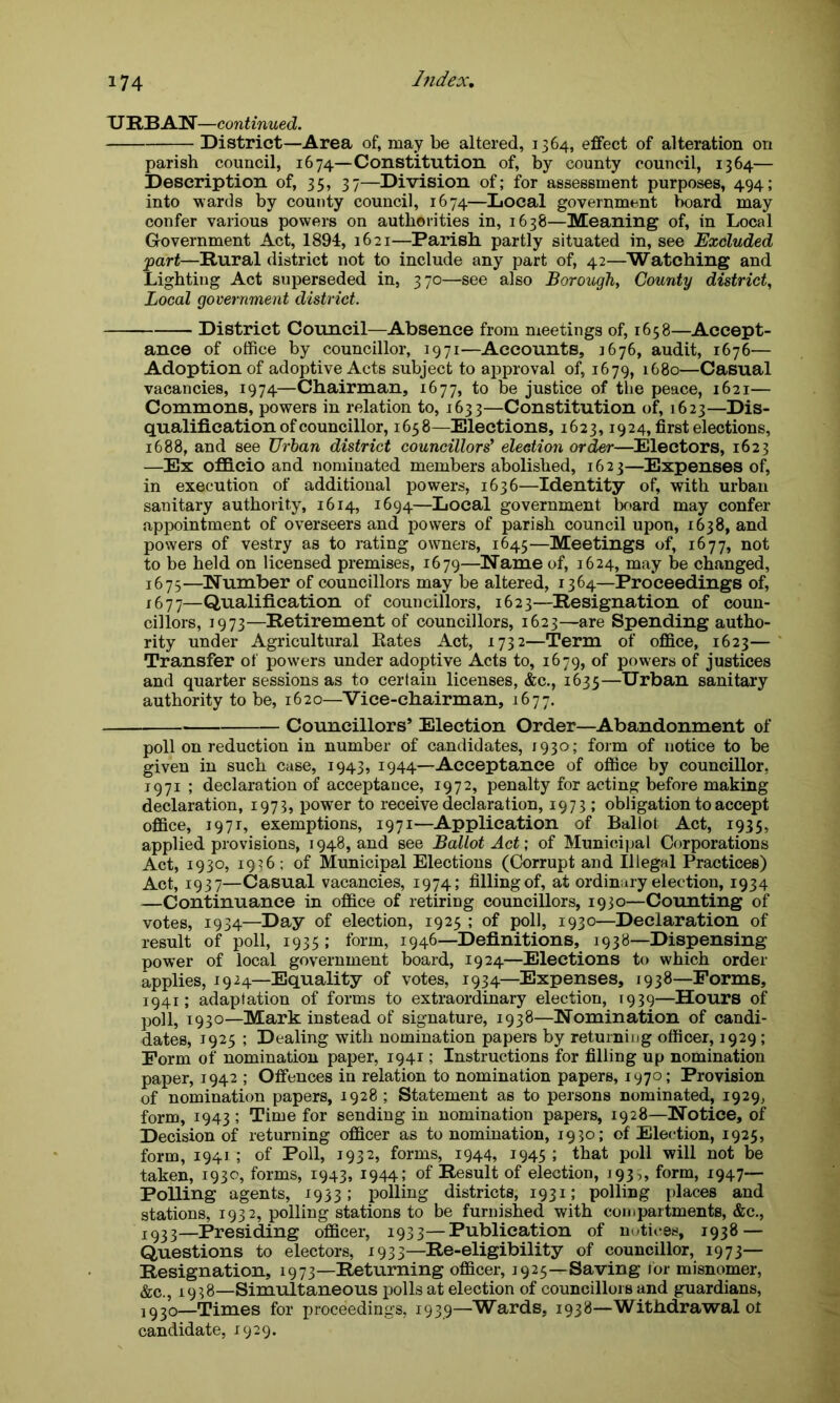 URBAN—continued. District—Area of, may be altered, 1364, effect of alteration on parish council, 1674—Constitution of, by county council, 1364— Description of, 35, 37—Division of; for assessment purposes, 494; into wards by county council, 1674—Local government board may confer various powers on authorities in, 1638—Meaning of, in Local Government Act, 1894, 1621—Parish partly situated in, see Excluded part—Rural district not to include any part of, 42—Watching and Lighting Act superseded in, 370—see also Borough, County district, Local government district. District Council—Absence from meetings of, 1658—Accept- ance of office by councillor, 1971—Accounts, 3676, audit, 1676— Adoption of adoptive Acts subject to approval of, 1679, 1680—Casual vacancies, 1974—Chairman, 1677, to be justice of the peace, 1621— Commons, powers in relation to, 1633—Constitution of, 1623—Dis- qualification of councillor, 1658—Elections, 1623,1924, first elections, 1688, and see Urban district councillors' election order—Electors, 1623 —Ex officio and nominated members abolished, 162 3—Expenses of, in execution of additional powers, 1636—Identity of, with urban sanitary authority, 1614, 1694—Local government board may confer appointment of overseers and powers of parish council upon, 1638, and powers of vestry as to rating owners, 1645—Meetings of, 1677, not to be held on licensed premises, 1679—Name of, 1624, may be changed, 1675—Number of councillors may be altered, 1364—Proceedings of, 1677—Qualification of councillors, 1623—Resignation of coun- cillors, 1973—Retirement of councillors, 1623—are Spending autho- rity under Agricultural Rates Act, 1732—Term of office, 1623— Transfer of powers under adoptive Acts to, 1679, of powers of justices and quarter sessions as to certain licenses, &c., 1635—Urban sanitary authority to be, 1620—Vice-chairman, 1677. Councillors’ Election Order—Abandonment of poll on reduction in number of candidates, 1930; form of notice to be given in such case, 1943, 1944—Acceptance of office by councillor, 1971 ; declaration of acceptance, 1972, penalty for acting before making declaration, 1973, power to receive declaration, 1973 ; obligation to accept office, 1971, exemptions, 1971—Application of Ballot Act, 1935, applied provisions, 1948, and see Ballot Act; of Municipal Corporations Act, 1930, 1936 ; of Municipal Elections (Corrupt and Illegal Practices) Act, 1937—Casual vacancies, 1974; filling of, at ordinary election, 1934 —Continuance in office of retiring councillors, 1930—Counting of votes, 1934—Day of election, 1925 ; of poll, 1930—Declaration of result of poll, 1935; form, 1946—Definitions, 1938—Dispensing power of local government board, 1924—Elections to which order applies, 1924—Equality of votes, 1934—Expenses, 1938—Forms, 1941; adaptation of forms to extraordinary election, 1939—Hours of poll, 1930—Mark instead of signature, 1938—Nomination of candi- dates, 1925 ; Dealing with nomination papers by returning officer, 1929 ; Form of nomination paper, 1941; Instructions for filling up nomination paper, 1942 ; Offences in relation to nomination papers, 1970; Provision of nomination papers, 1928 ; Statement as to persons nominated, 1929, form, 1943; Time for sending in nomination papers, 1928—Notice, of Decision of returning officer as to nomination, 1930; of Election, 1925, form, 1941; of Poll, 1932, forms, 1944, 1945; that poll will not be taken, 1930, forms, 1943, 1944; of Result of election, 193,, form, 1947— Polling agents, 1933; polling districts, 1931; polling places and stations, 1932, polling stations to be furnished with compartments, &c., j933—Presiding officer, 1933—Publication of notices, 1938 — Questions to electors, 1933—Re-eligibility of councillor, 1973- Resignation, 1973—Returning officer, 1925—Saving for misnomer, &c., 1938—Simultaneous polls at election of councillors and guardians, 1930—Times for proceedings, 1939—Wards, 1938—Withdrawal ot candidate, 1929.