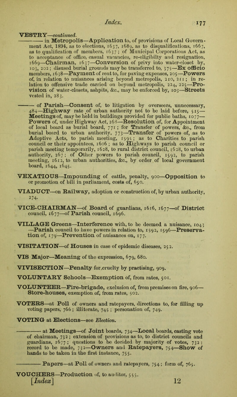 VE STRY—continued. in Metropolis—Application to, of provisions of Local Govern- ment Act, 1894, as to elections, 1637, 1689, as to disqualifications, 1667, as to qualification of members, 1637 ; of Municipal Corporations Act, as to acceptance of office, casual vacancies, re-eligibilty and resignation, 1669—Chairman, 1637—Conversion of privy into water-closet by, 103, 202 ; disused burial grounds may be transferred to, 375—Ex officio members, 1638—Payment of rent to, for paving expenses, 205—Powers of, in relation to nuisances arising beyond metropolis, 210, 211; in re- lation to offensive trade carried on beyond metropolis, 224, 225—Pro- vision of water-closets, ashpits, &c., may be enforced by, 103—Streets vested in, 283. of Parish—Consent of, to litigation by overseers, unnecessary, 484—Highway rate of urban authority not to be laid before, 515— Meetings of, may be held in buildings provided for public baths, 1077— Powers of, under Highway Act, 268—Resolution of, for Appointment of local board as burial board, 771 ; for Transfer of powers, &c., from burial board to urban authority, 773—Transfer of powers of, as to Adoptive Acts, to parish meeting, 159s ; as to Charities to parish council or their appointees, 1606 ; as to Highways to parish council or parish meeting temporarily, 1628, to rural district council, 1628, to urban authority, 267 ; of Other powers to parish council, 1592, to parish meeting, 1612, to urban authorities, &c., by order of local government board, 1644, 1645. VEXATIOUS—Impounding of cattle, penalty, 900—Opposition to or promotion of bill in parliament, costs of, 650. VIADUCT—on Railway, adoption or construction of, by urban authority, VICE-CHAIRMAN—of Board of guardians, 1616, 1677—of District council, 1677—of Parish council, 1696. VILLAGE Greens—Interference with, to be deemed a nuisance, 1043 —Parish council to have powers in relation to, 1592, 1596—Preserva- tion of, 179'—Prevention of nuisances on, 177. VISITATION—of Houses in case of epidemic diseases, 252. VIS Major—Meaning of the expression, 679, 680. VIVISECTION—Penalty for .cruelty by practising, 909. VOLUNTARY Schools—-Exemption of, from rates, 501. VOLUNTEER—Fire-brigade, exclusion of, from premises on fire, 906— Store-houses, exemption of, from rates, 502. VOTERS—at Poll of owners and ratepayers, directions to, for filling up voting papers, 766; illiterate, 745 ; personation of, 749. VOTING at Elections—see Election. at Meetings—of Joint boards, 734—Local boards, casting vote of chairman, 732 ; extension of provisions as to, to district councils and guardians, 1677 ; questions to be decided by majority of votes, 732 ; record to be made, 732—Owners and Ratepayers, 754—Show of hands to be taken in the first instance, 755. 274. Papers—at Poll of owners and ratepayers, 754; form of, 765. VOUCHERS—Production of, to auditor, 555. 12