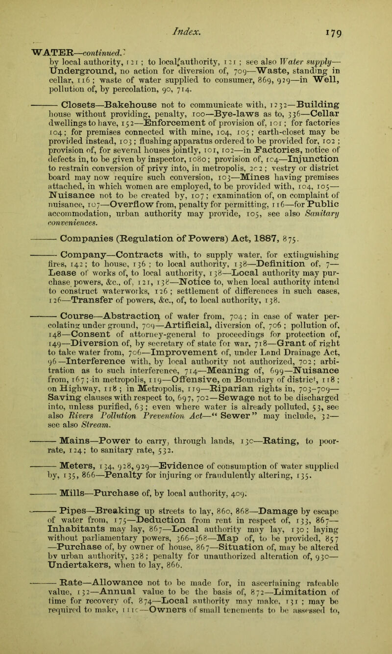 W ATER—continued. ' by local authority, r 21 ; to localfauthority, 121 ; see also Water supply— Underground, no action for diversion of, 709—Waste, standing in cellar, 116 ; waste of water supplied to consumer, 869, 929—in Well, pollution of, by percolation, 90, 714. Closets—Bakehouse not to communicate with, i2 32--Building house without providing, penalty, 100—Bye-laws as to, 336—Cellar dwellings to have, 152—Enforcement of provision of, 101; for factories 104; for premises connected with mine, 104, 105; earth-closet may be provided instead, 103 ; flushing apparatus ordered to be provided for, 102 ; provision of, for several houses jointly, 101, ro2—in Factories, notice of defects in, to be given by inspector, 1080; provision of, 104—Injunction to restrain conversion of privy into, in metropolis, 202 ; vestry or district board may now require such conversion, 103—Mines having premises attached, in which women are employed, to be provided with, 104, 105— Nuisance not to be created by, 107; examination of, on complaint of nuisance, 107—Overflow from, penalty for permitting, 116—for Public accommodation, urban authority may provide, 105, see also Sanitary conveniences. Companies (Regulation of Powers) Act, 1887, 875. Company—Contracts with, to supply water, for extinguishing fires, 142; to house, 136 ; to local authority, 138—Definition of, 7— Lease of works of, to local authority, 138—Local authority may pur- chase powers, &c., of, 121, 138—Notice to, when local authority intend to construct waterworks, 126 ; settlement of differences in such cases, 126—Transfer of powers, &c., of, to local authority, 138. Course—Abstraction of water from, 704; in case of water per- colating under ground, 709—Artificial, diversion of, 706 ; pollution of, 148— Consent of attorney-general to proceedings for protection of, 149— Diversion of, by secretary of state for war, 718—Grant of right to take water from, 706—Improvement of, under Land Drainage Act, 96 —Interference with, by local authority not authorized, 702; arbi- tration as to such interference, 714—Meaning of, 699—Nuisance from, 167 ; in metropolis, 119—Offensive, on Boundary of district 118 ; on Highway, 118 ; in Metropolis, 119—Riparian rights in, 703-709— Saving clauses with respect to, 697, 702—Sewage not to be discharged into, unless purified, 63; even where water is already polluted, 53, see also Rivers Pollution Prevention Act—“ Sewer’* may include, 32— see also Stream. Mains—Power to carry, through lands, 13c—Rating, to poor- rate, 124; to sanitary rate, 532. — Meters, 134, 928, 929—Evidence of consumption of water supplied by, 135, 866—Penalty for injuring or fraudulently altering, 135. Mills—Purchase of, by local authority, 409. Pipes—Breaking up streets to lay, 860, 868—Damage by escape of water from, 175—Deduction from rent in respect of, 133, 867— Inhabitants may lay, 867—Local authority may lay, 130; laying without parliamentary powers, 366-368—Map of, to be provided, 857 —Purchase of, by owner of house, 867—Situation of, may be altered by urban authority, 328; penalty for unauthorized alteration of, 930— Undertakers, when to lay, 866. — Rate—Allowance not to be made for, in ascertaining rateable value, 132—Annual value to be the basis of, 872—Limitation of time for recovery of, 874—Local authority may make, T31 ; may be required to make, 111c—Owners of small tenements to be assessed to,