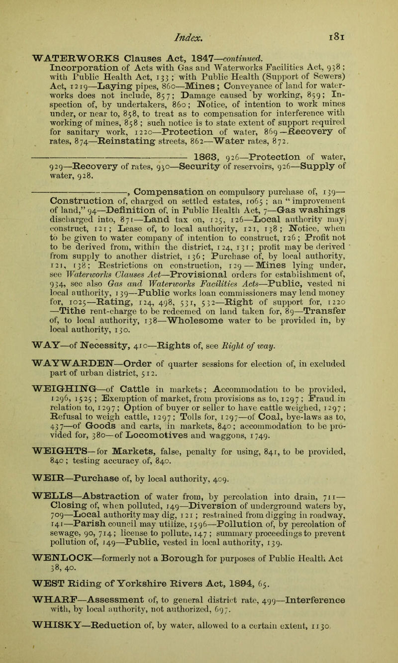 WATERWORKS Clauses Act, 1847—continued. Incorporation of Acts with Gas and Waterworks Facilities Act, 938 ; with Public Health Act, 133 ; with Public Health (Support of Sewers) Act, 1219—Laying pipes, 860—Mines ; Conveyance of land for water- works does not include, 857; Damage caused by working, 859; In- spection of, by undertakers, 860; Notice, of intention to work mines under, or near to, 858, to treat as to compensation for interference with working of mines, 858; sueh notice is to state extent of support required for sanitary work, 1220—Protection of water, 869—Recovery of rates, 874—Reinstating streets, 862—Water rates, 872, 1863, 926—Protection of water, 929—Recovery of rates, 930—Security of reservoirs, 926—Supply of water, 928. , Compensation on compulsory purchase of, 139— Construction of, charged on settled estates, 1065 ; an “improvement of land,” 94—Definition of, in Public Health Act, 7—Gas washings discharged into, 871—Land tax on, 125, 126—Local authority mayj construct, 121; Lease of, to local authority, 121, 138; Notice, when to be given to water company of intention to construct, 126; Profit not to be derived from, within the district, 124, 13 r; profit maybe derived from supply to another district, 136; Purchase of, by local authority, 121, 138; Restrictions on construction, 129—M!ines lying under, see Waterworks Glauses Act—Provisional orders for establishment of, 934, see also Gas and Waterworks Facilities Acts—Public, vested ni local authority, 139—Public works loan commissioners may lend money for, 1025—Rating, 124, 498, 531, 532—Right of support for, 1220 —Tithe rent-charge to be redeemed on land taken for, 89—Transfer of, to local authority, 138—Wholesome water to be provided in, by local authority, 130. WAY—of Necessity, 410—Rights of, see Right of way. WAYWARDEN—Order of quarter sessions for election of, in excluded part of urban district, 512. WEIGHING—of Cattle in markets; Accommodation to be provided, 1296, 1525 ; Exemption of market, from provisions as to, 1297 ; Fraud in relation to, 1297 ; Option of buyer or seller to have cattle weighed, 1297; Refusal to weigh cattle, 1297; Tolls for, 1297—of Coal, bye-laws as to, 43 7—of Goods and carts, in markets, 840; accommodation to be pro- vided for, 380—of Locomotives and waggons, 1749. WEIGHTS—for Markets, false, penalty for using, 841, to be provided, 840 ; testing accuracy of, 840. WEIR—Purchase of, by local authority, 409. WELLS—Abstraction of water from, by percolation into drain, 711— Closing of, when polluted, 149—Diversion of underground waters by, 709—Local authority may dig, 121; restrained from digging inroadway, 141—Parish council may utilize, 1596—Pollution of, by percolation of sewage, 90, 714; license to pollute, 147 ; summary proceedings to prevent pollution of, J49—Public, vested in local authority, 139. WENLOCK—formerly not a Borough for purposes of Public Health Act 38, 40. WEST Riding of Yorkshire Rivers Act, 1894, 65. WHARF—Assessment of, to general district rate, 499—Interference with, by local authority, not authorized, 697. WHISKY—Reduction of, by water, allowed to a certain extent, 1130