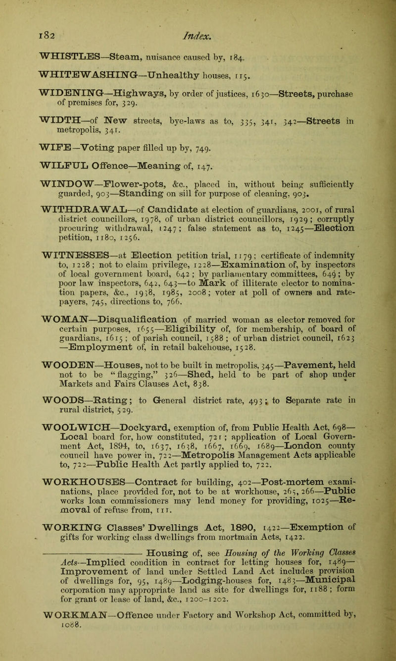 WHISTLES—Steam, nuisance caused by, 184. WHITEWASHING-—Unhealthy houses, 115. WIDENING-—Highways, by order of justices, 1630—Streets, purchase of premises for, 329. WIDTH—of New streets, bye-laws as to, 335, 34r, 342—Streets in metropolis, 341. WIPE—Voting paper filled up by, 749. WILFUL Offence—Meaning of, 147. WINDOW—Flower-pots, &c., placed in, without being sufficiently guarded, 903—Standing on sill for purpose of cleaning, 903. WITHDRAWAL—of Candidate at election of guardians, 2001, of rural district councillors, 1978, of urban district councillors, 1929; corruptly procuring withdrawal, 1247; false statement as to, 1245—Election petition, 1180, 1256. WITNESSES—at Election petition trial, 1179; certificate of indemnity to, 1228 ; not to claim privilege, 1228—Examination of, by inspectors of local government board, 642 ; by parliamentary committees, 649; by poor law inspectors, 642, 643—to Mark of illiterate elector to nomina- tion papers, &c., 1938, 1985, 2008; voter at poll of owners and rate- payers, 745, directions to, 766. WOMAN—Disqualification of married woman as elector removed for certain purposes, 1655—Eligibility of, for membership, of board of guardians, 1615 ; of parish council, 1588 ; of urban district council, 1623 —Employment of, in retail bakehouse, 1528. WOODEN—Houses, not to be built in metropolis, 345—Pavement, held not to be “flagging,” 326—Shed, held to be part of shop under Markets and Fairs Clauses Act, 838. WOODS—Hating; to General district rate, 493 * to Separate rate in rural district, 529. WOOLWICH—Dockyard, exemption of, from Public Health Act, 698— Local board for, how constituted, 72 r ; application of Local Govern- ment Act, 1894, to, 1637, 1638, 1667, 1669, 1689—London county council have power in, 722—Metropolis Management Acts applicable to, 722—Public Health Act partly applied to, 722. WOHKHOUSES—Contract for building, 402—Post-mortem exami- nations, place provided for, not to be at workhouse, 265,266—Public works loan commissioners may lend money for providing, 1025—Re- moval of refuse from, in. WORKING Classes’ Dwellings Act, 1890, 1422—Exemption of gifts for working class dwellings from mortmain Acts, 1422. Housing of, see Housing of the Working Classes Acts—Implied condition in contract for letting houses for, 1489— Improvement of land under Settled Land Act includes provision of dwellings for, 95, 1489—Lodging-houses for, 1483—Municipal corporation may appropriate land as site for dwellings for, 1188 ; form for grant or lease of land, &c., 1200-1202. WORKMAN—Offence under Factory and Workshop Act, committed by, 1088.