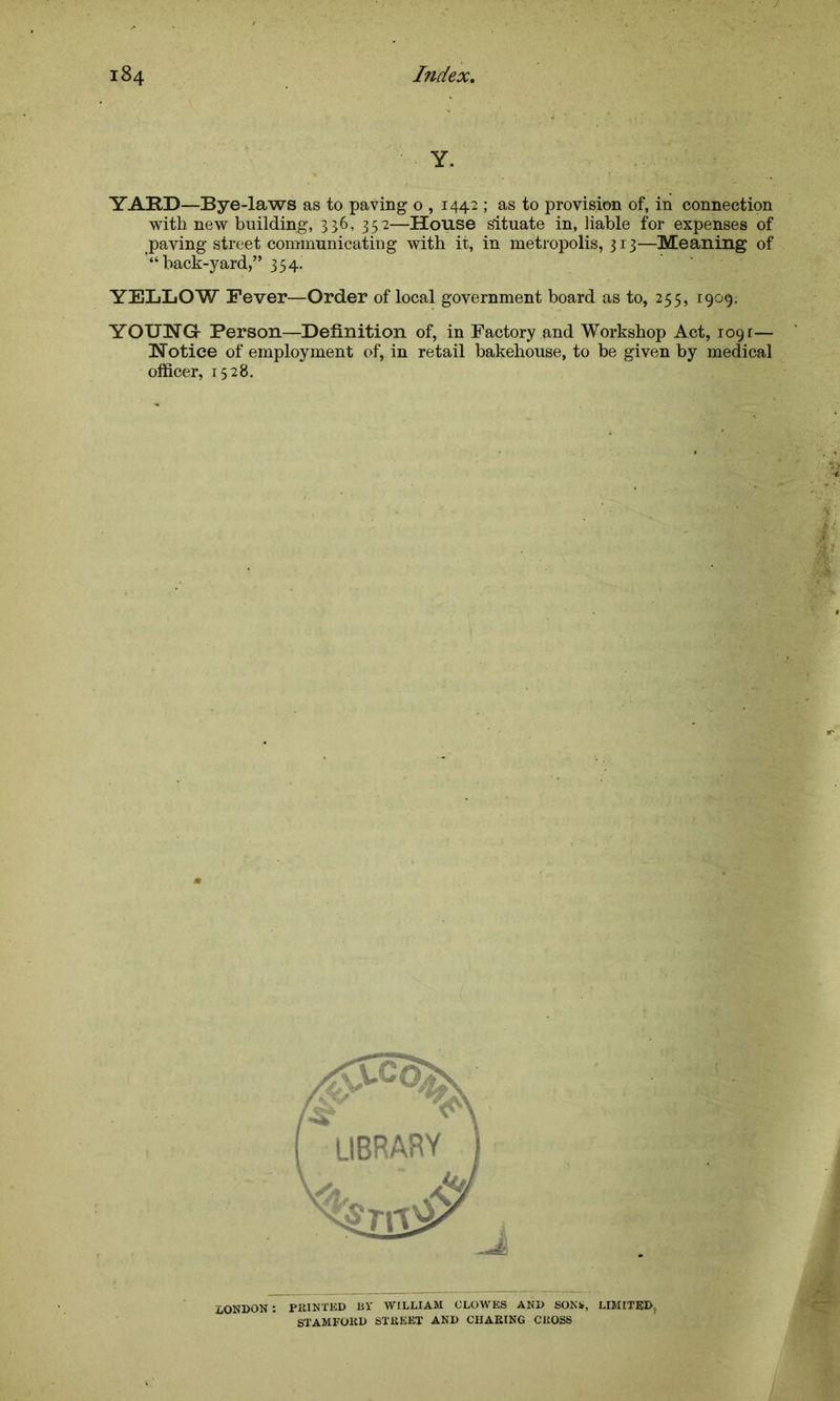 Y. YARD—Bye-laws as to paving o , 1442 ; as to provision of, in connection with new building, 336, 352—House situate in, liable for expenses of paving street communicating with it, in metropolis, 313—Meaning of “back-yard,” 354. YELLOW Fever—Order of local government board as to, 255, 1909; YOUNGr Person—Definition of, in Factory and Workshop Act, iogr— Notice of employment of, in retail bakehouse, to be given by medical officer, 1528. LONDON : PRINTED Rl’ WILLIAM CLOWES AND SONS, LIMITED, STAMFORD STREET AND CHARING CROSS