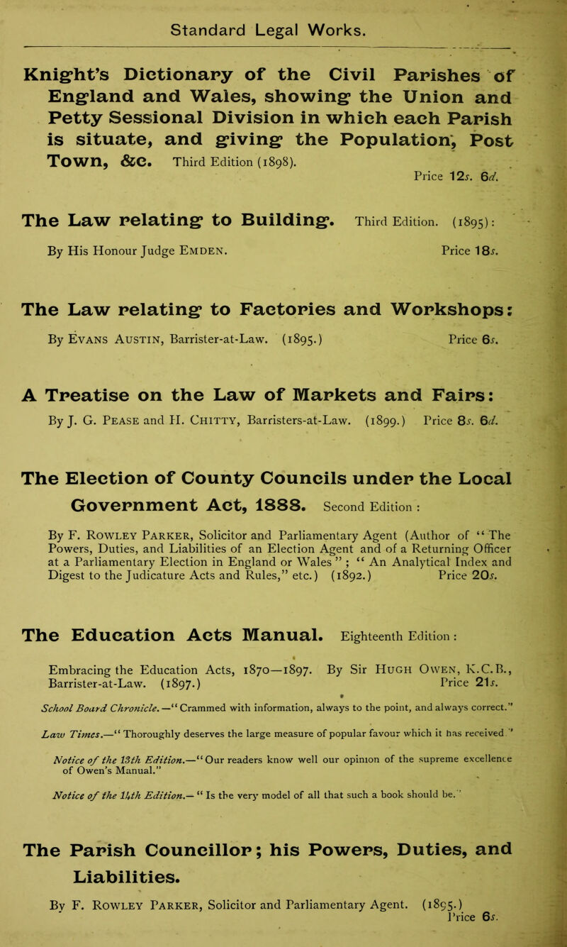 Knight’s Dictionary of the Civil Parishes of England and Wales, showing the Union and Petty Sessional Division in which each Parish is situate, and giving the Population, Post Town, &e. Third Edition (1898). Price 12s. Gd. The Law relating to Building. Third Edition. (1895): By His Honour Judge Emden. Price 18l The Law relating to Factories and Workshops: By Evans Austin, Barrister-at-Law. (1895.) Price 6^. A Treatise on the Law of Markets and Fairs: By J. G. Pease and H. Chitty, Barristers-at-Law. (1899.) Price 8^. 6d. The Election of County Councils under the Local Government Act, 1888. Second Edition : By F. Rowley Parker, Solicitor and Parliamentary Agent (Author of “The Powers, Duties, and Liabilities of an Election Agent and of a Returning Officer at a Parliamentary Election in England or Wales ” ; “ An Analytical Index and Digest to the Judicature Acts and Rules,” etc.) (1892.) Price 20s. The Education Acts Manual. Eighteenth Edition : Embracing the Education Acts, 1870—1897. By Sir Hugh Owen, K.C. B., Barrister-at-Law. (1897.) Price 21 j. School Board Chronicle.— “ Crammed with information, always to the point, and always correct.” Law Times.—“ Thoroughly deserves the large measure of popular favour which it has received ” Notice of the 13th Edition.—“Our readers know well our opinion of the supreme excellence of Owen’s Manual.” Notice of the lJ+th Edition.— “ Is the very model of all that such a book should be. ’ The Parish Councillor; his Powers, Duties, and Liabilities. By F. Rowley Parker, Solicitor and Parliamentary Agent. (1895.) Price 6^.