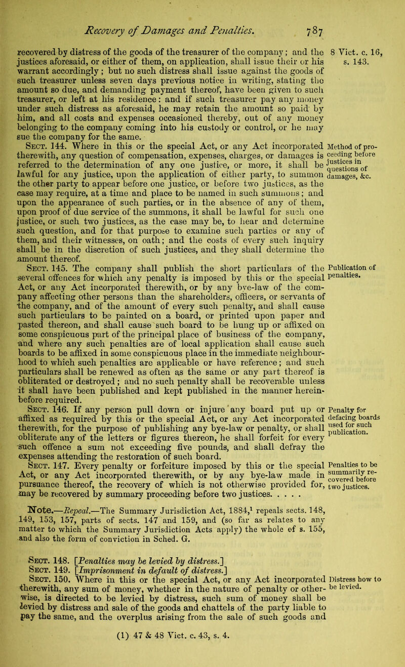 recovered by distress of the goods of the treasurer of the company; and the 8 Viet. c. 16, justices aforesaid, or either of them, on application, shall issue their or his s. 143. warrant accordingly ; but no such distress shall issue against the goods of such treasurer unless seven days previous notice in writing, stating the amount so due, and demanding payment thereof, have been given to such treasurer, or left at his residence: and if such treasurer pay any money under such distress as aforesaid, he may retain the amount so paid by him, and all costs and expenses occasioned thereby, out of any money belonging to the company coming into his custody or control, or he may sue the company for the same. Sect. 144. Where in this or the special Act, or any Act incorporated Method of pro- therewith, any question of compensation, expenses, charges, or damages is ceeding before referred to the determination of any one justice, or more, it shall be q^®esdoVs°of lawful for any justice, upon the application of either party, to summon damages, &c. the other party to appear before one justice, or before two justices, as the case may require, at a time and place to be named in such summons; and upon the appearance of such parties, or in the absence of any of them, upon proof of due service of the summons, it shall be lawful for such one justice, or such two justices, as the case may be, to hear and determine such question, and for that purpose to examine such parties or any of them, and their witnesses, on oath; and the costs of every such inquiry shall be in the discretion of such justices, and they shall determine the amount thereof. Sect. 145. The company shall publish the short particulars of the Publication of several offences for which any penalty is imposed by this or the special penalties. Act, or any Act incorporated therewith, or by any bye-law of the com- pany affecting other persons than the shareholders, officers, or servants of •the company, and of the amount of every such penalty, and shall cause such particulars to be painted on a board, or printed upon paper and pasted thereon, and shall cause such board to be hung up or affixed on some conspicuous part of the principal place of business of the company, and where any such penalties are of local application shall cause such boards to be affixed in some conspicuous place in the immediate neighbour- hood to which such penalties are applicable or have reference; and such particulars shall be renewed as often as the same or any part thereof is obliterated or destroyed ; and no such penalty shall be recoverable unless it shall have been published and kept published in the manner herein- before required. Sect. 146. If any person pull down or injure'any board put up or Penalty for affixed as required by this or the special Act, or any Act incorporated defacing boards therewith, for the purpose of publishing any bye-law or penalty, or shall publication, obliterate any of the letters or figures thereon, he shall forfeit for every ■such offence a sum not exceeding five pounds, and shall defray the expenses attending the restoration of such board. Sect. 147. Every penalty or forfeiture imposed by this or the special Penalties to be Act, or any Act incorporated therewith, or by any bye-law made in coTO^d^befo^re pursuance thereof, the recovery of which is not otherwise provided for, two justices, .may be recovered by summary proceeding before two justices Note.—Repeal.—The Summary Jurisdiction Act, 1884,^ repeals sects. 148, 149, 153, 157, parts of sects. 147 and 159, and (so far as relates to any matter to which the Summary Jurisdiction Acts apply) the whole of s. 155, and also the form of conviction in Sched. G. Sect. 148. [Penalties may he levied hy distress.'] Sect. 149. [Imprisonment in default of distress.] Sect. 150. Where in this or the special Act, or any Act incorporated Distress how to therewith, any sum of money, whether in the nature of penalty or other- levied, wise, is directed to be levied by distress, such sum of money shall be levied by distress and sale of the goods and chattels of the party liable to pay the same, and the overplus arising from the sale of such goods and (1) 47 & 48 Viet. c. 43, s. 4.