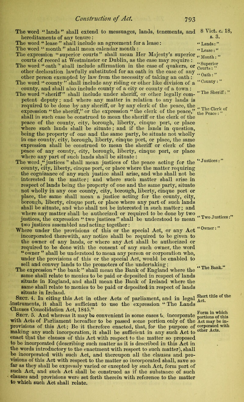 The word “ lands ” shall extend to messuages, lands, tenements, and hereditaments of any tenure: The word “ lease ” shall include an agreement for a lease: The word “ month ” shall mean calendar month : The expression “ superior courts ” shall mean Her Majesty’s superior courts of record at Westminster or Dublin, as the case may require : The word “ oath ” shall include affirmation in the case of quakers, or other declaration lawfully substituted for an oath in the case of any other person exempted by law from the necessity of taking an oath : The word “ county ” shall include any riding or other like division of a county, and shall also include county of a city or county of a town : The word “sheriff” shall include under sheriff, or other legally com- petent deputy; and where any matter in relation to any lauds is required to be done by any sheriff, or by any clerk of the peace, the expression “the sheriff,” or the expression “the clerk of the peace,” shall in such case be construed to mean the sheriff or the clerk of the peace of the county, city, borough, liberty, cinque port, or place where such lands shall be situate; and if the lands in question, being the property of one and the same party, be situate not wholly in one county, city, borough, liberty, cinque port, or place, the same expression shall be construed to mean the sheriff or clerk of the peace of any county, city, borough, liberty, cinque port, or place where any part of such lands shall be situate : The word/‘justices ” shall mean justices of the peace acting for the county, city, liberty, cinque port, or place where the matter requiring the cognizance of any such justice shall arise, and who shall not be interested in the matter; and where such matter shall arise in respect of lands being the property of one and the same party, situate not wholly in any one county, city, borough, liberty, cinque port or place, the same shall mean a justice acting for the county, city, borough, liberty, cinque port, or place where any part of such lands shall be situate, and who shall not be interested in such matter; and where any matter shall be authorized or required to be done by two justices, the expression “ two justices ” shall be understood to mean two justices assembled and acting together: Where under the provisions of this or the special Act, or any Act incorporated therewith, any notice shall be required to be given to the owner of any lands, or where any Act shall be authorized or required to be done with the consent of any such owner, the word “owner ” shall be understood to mean any person or corporation who, under the provisions of this or the special Act, would be enabled to sell and convey lands to the promoters of the undertaking: The expression “ the bank ” shall mean the Bank of England where the same shall relate to monies to be paid or deposited in respect of lands situate in England, and shall mean the Bank of Ireland where the same shall relate to monies to be paid or deposited in respect of lands situate in Ireland. Sect. 4. In citing this Act in other Acts of parliament, and in legal •instruments, it shall be sufficient to use the expression “ The Lands Clauses Consolidation Act, 1845.” Sect. 5. And whereas it may be convenient in some cases tv. incorporate with Acts of Parliament hereafter to be passed some portion only of the provisions of this Act; Be it therefore enacted, that, for the purpose of making any such incorporation, it shall be sufficient in any such Act to enact that the clauses of this Act with respect to the matter so proposed to be incorporated (describing such matter as it is described in this Act in the words introductory to the enactment with respect to such matter), shall be incorporated with such Act, and thereupon all the clauses and pro- visions of this Act with respect to the matter so incorporated shall, save so far as they shall be expressly varied or excepted by such Act, form part of such Act, and such Act shall be construed as if the substance of such • clauses and provisions were set forth therein with reference to the matter to which such Act shall relate. 8 Viet. c. 18, s. 3. “ Lauds: ” “Lease:” “ Month: ” “ Superior Courts: ” “ Oath: ” “County: ” “ The Sheriff: ” “ The Clerk of tlie Peace : ” , “ Justices: “ Two Justices:” “ Owner: ” “ The Bank.” Short title of the Act. Form in which portions of this Act may be in- corporated with other Acts.