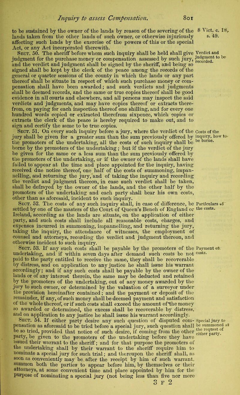 to be sustained by the owner of the lands by reason of the severing of the 8 Viet. c. 18^ lands taken from the other lands of such owner, or otherwise injuriously s. 49. affecting such lands by the exercise of the powers of this or the special Act, or any Act incorporated therewith. Sect. 50. The sheriff before whom such inquiry shall be held shall give Verdict and judgment for the purchase money or compensation assessed by such jury, ^ecor^ed*^ ^ and the verdict and judgment shall be signed by the sheriff, and being so signed shall be kept by the clerk of the peace among the records of the general or quarter sessions of the county in which the lands or any part thereof shall be situate in respect of which such purchase money or com- pensation shall have been awarded; and such verdicts and judgments shall be deemed records, and the same or true copies thereof shall be good evidence in all courts and elsewhere, and all persons may inspect the said verdicts and judgments, and may have copies thereof or extracts there- from, on paying for each inspection thereof one shilling, and for every one hundred words copied or extracted therefrom sixpence, which copies or extracts the clerk of the peace is hereby required to make out, and to sign and certify the same to be true copies. Sect. 51. On every such inquiry before a jury, where the verdict of the Costs of the jury shall be given for a greater sum than the sum previously offered by inquiry, how io the promoters of the undertaking, all the costs of such inquiry shall be home, borne by the promoters of the undertaking ; but if the verdict of the jury be given for the same or a less sum than the sum previously offered by the promoters of the undertaking, or if the owner of the lands shall have failed to appear at the time and place appointed for the inquiry, having received due notice thereof, one half of the costs of summoning, impan- nelling, and returning the jury, and of taking the inquiry and recording the verdict and judgment thereon, in case such verdict shall be taken, shall be defrayed by the owner of the lands, and the other half by the promoters of the undertaking and each party shall bear his own costs, other than as aforesaid, incident to such inquiry. Sect. 52. The costs of any such inquiry shall, in case of difference, be Particulars eS settled by one of the masters of the Court of Queen’s Bench of England or tlie costs, Ireland, according as the lands are situate, on the application of either party, and such costs shall include all reasonable costs, charges, and expenses incurred in summoning, impannelling, and returning the jury, taking the inquiry, the attendance of witnesses, the employment of counsel and attorneys, recording the verdict and judgment thereon, and otherwise incident to such inquiry. Sect. 53. If any such costs shall be payable by the promoters of the Payment o*. undertaking, and if within seven days after demand such costs be not costs, paid to the party entitled to receive the same, they shall be recoverable by distress, and on application to any justice he shall issue his warrant accordingly; and if any such costs shall be payable by the owner of the lauds or of any interest therein, the same may be deducted and retained by the promoters of the undertaking, out of any money awarded by the jury to such owner, or determined by the valuation of a surveyor under the provision hereinafter contained; and the payment or deposit of the remainder, if any, of such money shall be deemed payment and satisfaction of the whole thereof, or if such costs shall exceed the amount of *the money so awarded or determined, the excess shall be recoverable by distress, and on application to any justice he shall issue his warrant accordingly. Sect. 54. If either party desire any such question of disputed com- Special jury to pensation as aforesaid to be tried before a special j ury, such question shall be summoned at be so tried, provided that notice of such desire, if coming from the other either pTrV* party, be given to the promoters of the undertaking before they have issued their warrant to the sheriff; and for that pm’pose the promoters of the undertaking shall by their warrant to the sheriff require him to nominate a special jury for such trial; and thereupon the sheriff shall, as soon as conveniently may be after the receipt by him of such warrant, summon both the parties to appear before him, by themselves or their attorneys, at some convenient time and place appointed by him for the purpose of nominating a special jury (not being less than five nor more