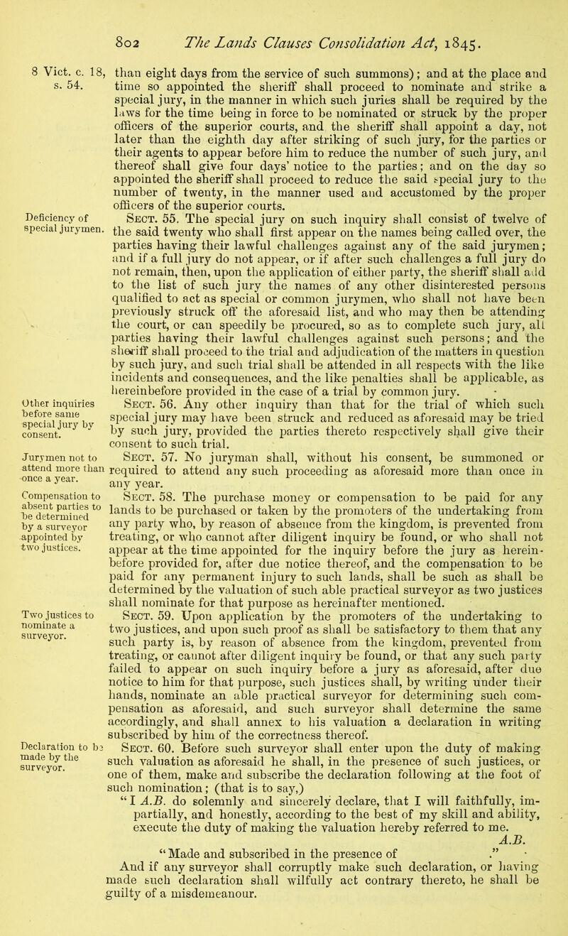 8 Viet. c. 18, s. 54. Deficiency of special jurymen. Other inquiries before same special jury by consent. Jurymen not to attend more than once a year. Compensation to absent parties to be determined by a surveyor appointed by- two justices. Two justices to nominate a surveyor. Declaration to be made by the surveyor. , than eight days from the service of such summons) ; and at the place and time so appointed the sheriff shall proceed to nominate and strike a special jury, in the manner in which such juries shall be required by the laws for the time being in force to be nominated or struck by the proper officers of the superior courts, and the sheriff shall appoint a day, not later than the eighth day after striking of such jury, for the parties or their agents to appear before him to reduce the number of such jury, and thereof shall give four days’ notice to the parties; and on the day so appointed the sheriff shall proceed to reduce the said special jury to the number of twenty, in the manner used and accustomed by the proper officers of the superior courts. Sect. 55. The special jury on such inquiry shall consist of twelve of the said twenty who shall first appear on the names being called over, the parties having their lawful challenges against any of the said jurymen; and if a full jury do not appear, or if after such challenges a full jury do not remain, then, upon the application of either party, the sheriff shall add to the list of such jury the names of any other disinterested persons qualified to act as special or common jurymen, who shall not have been previously struck off the aforesaid list, and who may then be attending the court, or can speedily be procured, so as to complete such jury, all parties having their lawful challenges against such persons; and the sheriff shall proceed to the trial and adjudication of the matters in question by such jury, and such trial shall be attended in all respects with the like incidents and consequences, and the like penalties shall be applicable, as hereinbefore provided in the case of a trial by common jury. Sect. 56. Any other inquiry than that for the trial of which such special jury may have been struck and reduced as aforesaid may be tried by such jury, provided the parties thereto respectively shall give their consent to such trial. Sect. 57. No juryman shall, without his consent, be summoned or required to attend any such proceeding as aforesaid more than once in any year. Sect. 58. The purchase money or compensation to be paid for any lands to be purchased or taken by the promoters of the undertaking from any party who, by reason of absence from the kingdom, is prevented from treating, or who cannot after diligent inquiry be found, or who shall not appear at the time appointed for the inquiry before the jury as herein- before provided for, after due notice thereof, and the compensation to be paid for any permanent injury to such lands, shall be such as shall be determined by the valuation of such able practical surveyor as two justices shall nominate for that purpose as hereinafter mentioned. Sect. 59. Upon application by the promoters of the undertaking to two justices, and upon such proof as shall be satisfactory to them that any such party is, by reason of absence from the kingdom, prevented from treating, or cannot after diligent inquiry be found, or that any such party failed to appear on such inquiry before a jury as aforesaid, after due notice to him for that purpose, such justices shall, by writing under their hands, nominate an able practical surveyor for determining such com- pensation as aforesaid, and such surveyor shall determine the same accordingly, and shall annex to his valuation a declaration in writing subscribed by him of the correctness thereof. Sect. 60. Before such surveyor shall enter upon the duty of making such valuation as aforesaid he shall, in the presence of such justices, or one of them, make and subscribe the declaration following at the foot of such nomination; (that is to say,) “ I A.B. do solemnly and sincerely declare, that I will faithfully, im- partially, and honestly, according to the best of my skill and ability, execute the duty of making the valuation hereby referred to me. A.B. “ Made and subscribed in the presence of And if any surveyor shall corruptly make such declaration, or having made such declaration shall wilfully act contrary thereto, he shall be guilty of a misdemeanour.