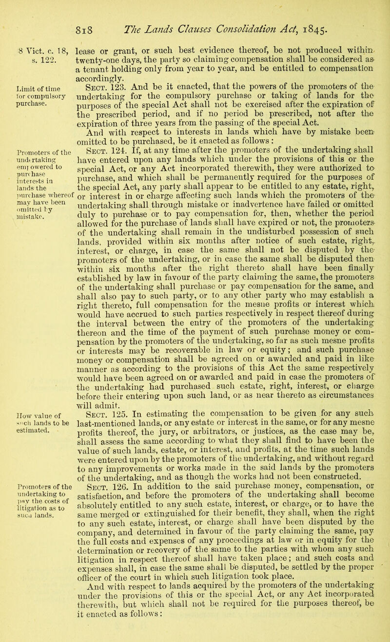 Limit of time for compulsory purchase. Promoters of the undertaking emj owered to purchase interests in lands the omitted hy mistake. 8 Viet. c. 18, lease or grant, or such best evidence thereof, be not produced 'within- s. 122. twenty-one days, the party so claiming compensation shall be considered as- a tenant holding only from year to year, and be entitled to compensation accordingly. Sect. 123. And be it enacted, that the powers of the promoters of the undertaking for the compulsory purchase or taking of lands for the purposes of the special Act shall not be exercised after the expiration of the prescribed period, and if no period be prescribed, not after the expiration of three years from the passing of the special Act. And with respect to interests in lands which have by mistake been omitted to be purchased, be it enacted as follows : Sect. 121. If, at any time after the promoters of the undertaking shall have entered upon any lands which under the provisions of this or the special Act, or any Act incorporated therewith, they were authorized to- purchase, and which shall be permanently required for the purposes of the special Act, any party shall appear to be entitled to any estate, right, ]mrchase whereof or interest in or charge affecting such lands which the promoters of tho- may have been undertaking shall through mistake or inadvertence have failed or omitted duly to purchase or to pay compensation for, then, whether the period allowed for the purchase of lands shall have expired or not, the promoters of the undertaking shall remain in the undisturbed possession of such lands, provided within six months after notice of such estate, right,, interest, or charge, in case the same shall not be disputed by the promoters of the undertaking, or in case the same shall be disputed then within six months after the right thereto shall have been finally established by law in favour of the party claiming the same, the promoters of the undertaking shall purchase or pay compensation for the same, and shall also pay to such party, or to any other party who may establish a right thereto, full compensation for the mesne profits or interest which would have accrued to such parties respectively in respect thereof during the interval between the entry of the promoters of the undertaking thereon and the time of the payment of such purchase money or com- pensation by the promoters of the undertaking, so far as such mesne profits or interests may be recoverable in law or equity; and such purchase money or compensation shall be agreed on or awarded and paid in like manner as according to the provisions of this Act the same respectively would have been agreed on or awarded and paid in case the promoters of the undertaking had purchased such estate, right, interest, or charge before their entering upon such land, or as near thereto as circumstances will admit. Sect. 125. In estimating the compensation to be given for any such last-mentioned lands, or any estate or interest in the same, or for any mesne profits thereof, the jury, or arbitrators, or justices, as the case may be, shall assess the same according to what they shall find to have been the value of such lands, estate, or interest, and profits, at the time such lands were entered upon by the promoters of the undertaking, and without regard to any improvements or works made in the said lands by the promoters of the undertaking, and as though the works had not been constructed. Sect. 126. In addition to the said purchase money, compensation, or satisfaction, and before the promoters of the undertaking shall become absolutely entitled to any such estate, interest, or charge, or to have the same merged or extinguished for their benefit, they shall, when the right to any such estate, interest, or charge shall have been disputed by the company, and determined in favour of the party claiming the same, pay the full costs and expenses of any proceedings at law or in equity for the determination or recovery of the same to the parties with w'hom any such litigation in respect thereof shall have taken place; and such costs and expenses shall, in case the same shall be disputed, be settled by the proper officer of the court in which such litigation took place. And with respect to lands acquired by the promoters of the undertaking under the provisions of this or the special Act, or any Act incorporated therewith, but which shall not be required for the purposes thereof, be it enacted as follows: How value of lands to be estimated. Promoters of the undertaking to p«y the costs of litigation as to sucu lands.