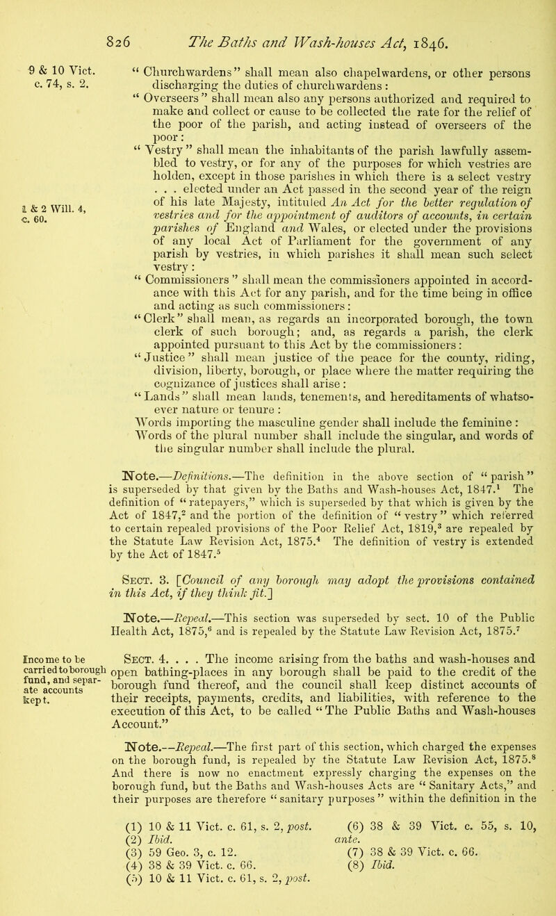 9 & 10 Viet. “ Clmrchwardens ” shall mean also chapelwardens, or other persons c. 74, s. 2. discharging the duties of churchwardens : “ Overseers ” shall mean also any persons authorized and required to make and collect or cause to be collected the rate for the relief of the poor of the parish, and acting instead of overseers of the poor: “ Vestry ” shall mean the inhabitants of the parish lawfully assem- bled to vestry, or for any of the purposes for which vestries are holden, except in those parishes in which there is a select vestry . . . elected under an Act passed in the second year of the reign i&2 Will 4 Majesty, intituled Aa Aci for the tetter regulation of go. ' ’ vestries and for the appointment of auditors of accounts, in certain parishes of England and Wales, or elected under the provisions of any local Act of Parliament for the government of any parish by vestries, in which parishes it shall mean such select vestry: “ Commissioners ” shall mean the commissioners appointed in accord- ance with this Act for any parish, and for the time being in office and acting as such commissioners : “Clerk” shall mean, as regards an incorporated borough, the town clerk of such borough; and, as regards a parish, the clerk appointed pursuant to this Act by the commissioners: “Justice” shall mean justice of the peace for the county, riding, division, liberty, borough, or place where the matter requiring the cognizance of j ustices shall arise : “Lands” shall mean lands, tenements, and hereditaments of whatso- ever nature or tenure : Words importing the masculine gender shall include the feminine : Words of the plural number shall include the singular, and words of the singular number shall include the plural. Note.—Definitions.—The definition in the above section of “parish” is superseded by that given by the Baths and Wash-houses Act, 1847.^ The definition of “ ratepayers,” which is superseded by that which is given by the Act of 1847,^ and the portion of the definition of “vestry” which referred to certain repealed provisions of the Poor Relief Act, 1819,® are repealed by the Statute Law Revision Act, 1875.^ The definition of vestry is extended by the Act of 1847.® Sect. 3. [^Council of any borough may adopt the provisions contained in this Act, if they thinJc Jit.'] Note.—EepeoL—This section was superseded by sect. 10 of the Public Health Act, 1875,® and is repealed by the Statute Law Revision Act, 1875.^ Income to be SECT. 4. . . . The income arising from the baths and wash-houses and carried to borough open bathing-places in any borough shall be paid to the credit of the ate accounts^^^^' borough fund thereof, and the council shall keep distinct accounts of kept. their receipts, payments, credits, and liabilities, with reference to the execution of this Act, to be called “ The Public Baths and Wash-houses Account.” Note.—Repeal.—The first part of this section, which charged the expenses on the borough fund, is repealed by the Statute Law Revision Act, 1875.® And there is now no enactment expressly charging the expenses on the borough fund, but the Baths and Wash-houses Acts are “ Sanitary Acts,” and their purposes are therefore “sanitary purposes” within the definition in the (1) 10 & 11 Viet. c. 61, s. 2, post. (2) Ibid. (3) 59 Geo. 3, c. 12. (4) 38 & 39 Viet. c. 66. (5) 10 & 11 Viet. c. 61, s. 2, post. (6) 38 & 39 Viet. c. 55, s. 10, ante. (7) 38 & 39 Viet. c. 66. (8) Ibid.