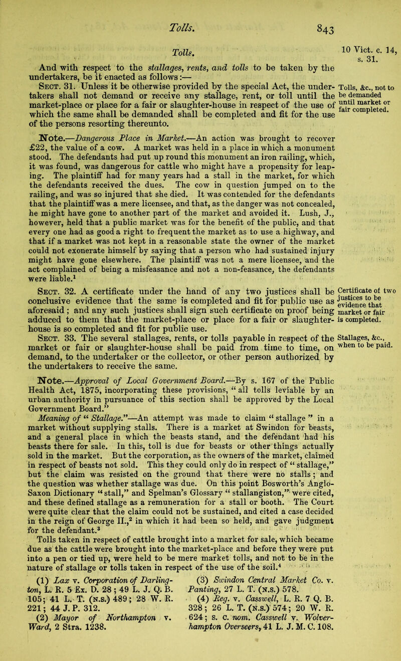 Tolls, And witli respect to the stallages, rents, and tolls to be taken by the undertakers, be it enacted as follows:— Sect. 31. Unless it be otherwise provided by the special Act, the under- takers shall not demand or receive any stallage, rent, or toll until the market-place or place for a fair or slaughter-house in respect of the use of which the same shall be demanded shall be completed and fit for the use of the persons resorting thereunto. Note.—Dangerous Place in Marhet.—An action was brought to recover £22, the value of a cow. A maiket was held in a place in which a monument stood. The defendants had put up round this monument an iron railing, which, it was found, was dangerous for cattle who might have a propensity for leap- ing. The plaintiff had for many years had a stall in the market, for which the defendants received the dues. The cow in question jumped on to the railing, and was so injured that she died. It was contended for the defendants that the plaintiff was a mere licensee, and that, as the danger was not concealed, he might have gone to another part of the market and avoided it. Lush, J., however, held that a public market was for the benefit of the public, and that every one had as good a right to frequent the market as to use a highway, and that if a market was not kept in a reasonable state the owner of the market could not exonerate himself by saying that a person who had sustained injury might have gone elsewhere. The plaintiff was not a mere licensee, and the act complained of being a misfeasance and not a non-feasance, the defendants were liable.^ Sect. 32. A certificate under the hand of any two justices shall be conclusive evidence that the same is completed and fit for public use as aforesaid ; and any such justices shall sign such certificate on proof being adduced to them that the market-place or place for a fair or slaughter- house is so completed and fit for public use. Sect. 33. The several stallages, rents, or tolls payable in respect of the market or fair or slaughter-house shall be paid from time to time, on demand, to the undertaker or the collector, or other person authprizied, by the undertakers to receive the same. Note.—Approval of Local Government Board.—By s. 167 of the‘ Public Health Act, 1875, incorporating these provisions, “ all tolls leviable by an urban authority in pursuance of this section shall be approved by the Local Government Board.” Meaning of “ Stallage.”—An attempt was made to claim “ stallage ” in a market without supplying stalls. There is a market at Swindon for beasts, and a general place in which the beasts stand, and the defendant had his beasts there for sale. In this, toll is due for beasts or other'things actually sold in the market. But the corporation, as the owners of the market. Claimed in respect of beasts not sold. This they could only do in respect of “ stallage,” but the claim was resisted on the ground that there Were no stalls; and the question was whether stallage was due. On this point Bosworth’s Anglo- Saxon Dictionary “stall,” and Spelman’s Glossary “ stallangiston,”'•were cited, and these defined stallage as a remuneration for a stall or booth. The Court were quite clear that the claim could not be sustained, and cited a case decided in the reign of George 11.,^ in which it had been so held, and gave judgment for the defendant.*  ' - Tolls taken in respect of cattle brought into a market for sale, which became due as the cattle were brought into the market-place and before they were put into a pen or tied up, were held to be mere market tolls, and not to be in the nature of stallage or tolls taken in respect of the use of the soil.^ ' i' (1) Lax V. Corporation of Darling- ton, h. R. 5 Ex. D. 28 ; 49 L. J. Q. B. 105; 41 L. T. (n.s.) 489; 28 W. R. 221; 44 J. P. 312. (2) Mayor of Northampton v. Ward, 2 Stra. 1236. (3) Swindon Central Market Co. v. Panting, 27 L. T. (n.s.) 578. (4) Reg. v. Casswell, L. R. 7 Q. B. 328; 26 L. T. (n.s.) 574; 20 W. R. 624; s. C. nom. Casswell y. Wolver- hampton Overseersy^l L. J. M. C. 108. 10 Viet. c. 14, s. 31. Tolls, &c., not to be demanded until market or fair completed. Certificate of two justices to be evidence that market or fair is completed. Stallages, &c., when to be paid.