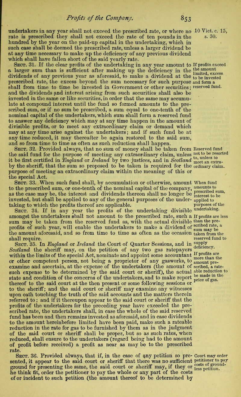 undertakers in any year shall not exceed the prescribed rate, or where no 10 Viet. c. 15, rate is prescribed they shall not exceed the rate of ten pounds in the s. 30. hundred by the year on the paid-up capital in the undertaking, which in such case shall be deemed the prescribed rate, unless a larger dividend be at any time necessary to make up the deficiency of any previous dividend which shall have fallen short of the said yearly rate. Sect. 31. If the clear profits of the undertaking in any year amount to If profits exceed a larger sum than is sufficient after making up the deficiency in 111© ess dividends of any previous year as aforesaid, to make a dividend at the toTe^inVested* prescribed rate, the excess beyond the sum necessary for such purpose and form a shall from time to time be invested in Government or other securities; reserved fund, and the dividends and interest arising from such securities shall also be invested in the same or like securities, in order that the same may accumu- late at compound interest until the fund so formed amounts to the pre- scribed sum, or if no sum be prescribed, a sum equal to one-tenth of the nominal capital of the undertakers, which sum shall form a reserved fund to answer any deficiency which may at any time happen in the amount of divisible profits, or to meet any extraordinary claim or demand which may at any time arise against the undertakers; and if such fund be at any time reduced, it may thereafter be again restored to the said sum, and so from time to time as often as such reduction shall happen. Sect. 32. Provided always, that no sum of money shall be taken from Reserved fund the said fund for the purpose of meeting any extraordinary claim, unless it be first certified in 'England or Ireland by two justices, and in Scotland meet\n extra- by the sheriff, that the sum so proposed to be taken is required for the ordinary claim, purpose of meeting an extraordinary claim within the meaning of this or the special Act. Sect. 33. When such fund shall, by accumulation or otherwise, amount When fund to the prescribed sum, or one-tenth of the nominal capital of the company, amount^o as the case may be, the interest and dividends thereon shall no longer be ^ferest to be'^’ invested, but shall be applied to any of the general purposes of the under- applied to taking to which the profits thereof are applicable. purposes of the Sect. 34. If in any year the profits of the undertaking divisible undertaking, amongst the undertakers shall not amount to the prescribed rate, such a If profits are less sum may be taken from the reserved fund as, with the actual divisible the pre- profits of such year, will enable the undertakers to make a dividend of ma^^be ^ the amount aforesaid, and so from time to time as often as the occasion taken from the shall require. reserved fund to Sect. 35. In England or Ireland the Court of Quarter Sessions, and in Scotland the sheriff may, on the petition of any two gas ratepayers within the limits of the special Act, nominate and appoint some accountant ^o^e^^an the or other competent person, not being a proprietor of any gasworks, to amount pre- examine and ascertain, at the expense of the undertakers (the amount of scribed, a rate- such expense to be determined by the said court or sheriff), the actual able reduction to state and condition of the concerns of the undertakers, and to make report pri™ of gas.*^^ thereof to the said court at the then present or some following sessions or ■ to the sheriff; and the said court or sheriff may examine any witnesses upon oath touching the truth of the said accounts and the matters therein referred to ; and if it thereupon appear to the said court or sheriff that the profits of the undertakers for the preceding year have exceeded the pre- scribed rate, the undertakers shall, in case the whole of the said reserved fund has been and then remains invested as aforesaid, and in case dividends to the amount hereinbefore limited have been paid, make such a rateable reduction in the rate for gas to be furnished by them as in the judgment of the said court or sheriff shall be proper, but so as such rates, when reduced, shall ensure to the undertakers (regard being had to the amount of profit before received) a profit as near as may be to the prescribed rate. Sect. 36. Provided always, that if, in the case of q,ny petition so pre- Court may order sented, it appear to the said court or sheriff that there was no sufficient petitioner to pay ground for presenting the same, the said court or sheriff may, if they or less petino ™ ' he think fit, order the petitioner to pay the whole or any part of the costs of or incident to such petition (the amount thereof to be determined by