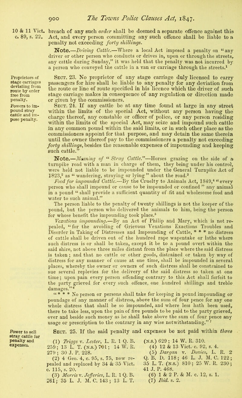 10 & 11 Viet, c. 89, s. 22. Proprietors of stage carriages deviating from route by order free from penalty. Powers to im- pound stray cattle and im- pose penalty. Power to sell stray cattle for penalty and expenses. breach of any such order shall be deemed a separate offence against this Act, and every person committing any such offence shall be liable to a penalty not exceeding forty shillings. Note.—Driving Cattle.—Where a local Act imposed a penalty on “any driver or other person who conducts or drives in, upon or through the streets^ any cattle during Sunday,” it was held that the penalty was not incurred by a person who conveyed the cattle in a van or carriage through the streets.^ Sect. 23. No proprietor of any stage carriage duly licensed to carry passengers for hire shall be liable to any penalty for any deviation from the route or line of route specified in his licence which the driver of such stage carriage makes in consequence of any regulation or direction made or given by the commissioners. Sect. 24. If any cattle be at any time found at large in any street within the limits of the special Act, without any person having the charge thereof, any constable or officer of police, or any person residing within the limits of the special Act, may seize and impound such cattle in any common pound within the said limits, or in such other place as the commissioners appoint for that purpose, and may detain the same therein until the owner thereof pay to the commissioners a penalty not exceeding forty shillings, besides the reasonable expenses of impounding and keeping such cattle.” Note.—Moaning of “ St)'ay Cattle.”—Horses grazing on the side of a turnpike road with a man in charge of them, they being under his control, Avere held not liable to be impounded under the General Turnpike Act of 1823,^ as “ wandering, straying or lying ” about the road.® Food for impounded Cattle.—By the Cruelty to Animals Act, 1849,'* “eA^ery person Avho shall impound or cause to be impounded or confined ” any animal in a pound “ shall provide a sufficient quantity of fit and Avholesome food and Avater to such animal.” The person liable to the penalty of twenty shillings is not the keeper of the pound, but the person Avho deliA^ered the animals to him, being the persom for whose benefit the impounding took place.* Vexatious impounding.—By an Act of Philip and Mary, Avhich is not re- pealed, “ for the avoiding of GrieAmus Vexations Exactions Troubles and Disorder in Taking of Distresses and Impounding of Cattle, * * * no distress of cattle shall be driven out of the hundred rape wapentake or lathe Avhere such distress is or shall be taken, except it be to a pound OA^ert within the said shire, not aboA^e three miles distant from the place Avhere the said distress is taken ; and that no cattle or other goods, distrained or taken by way of distress for any manner of cause at one time, shall be impounded in several places, whereby the owner or owners of such distress shall be constrained to sue several replevies for the delivery of the said distress so taken at one time; upon pain every person offending contrary to this Act shall forfeit to the party grieA^ed for eA’ery such offence, one hundred shillings and treble damages.”® “ * * * No person or persons shall take for keeping in pound impounding or poundage of any manner of distress, above the sum of four peirce for any one Avhole distress that shall be so impounded, and Avhere less hath been used, there to take less, upon the pain of five pounds to be paid to the party grieved, over and beside such money as he shall take above the sum of four pence any usage or prescription to the contrary in any Avise notAvithstanding.” ^ Sect. 25. If the said penalty and expenses be not paid within three (1) Ti'iggs v. Lester, L. R. 1 Q. B. 259; 13 L. T. (n.s.) 701; 14 W. R. 279 ; 30 J. P. 228. (2) 4 Geo. 4, c. 95, s. 75, now re- pealed and replaced by 34 & 35 Viet, c. 115, s. 20. (3) Morris v. Jefferies, L. R. 1 Q. B. 261; 35 L. J. M. C. 143; 13 L. T. (N.s.) 629 ; 14 W. R. 310. (4) 12 & 13 Viet. c. 92, s. 4. (5) Dargan x. Davies, L. R. 2 Q. B. D. il8; 46 L. J. M. C. 122; 35 L. T. (N.s.) 810; 25 W. R. 230 ; 41 J. P. 468. (6) 1 & 2 P. & M. c. 12, s. 1. (7) Ibid. s. 2.