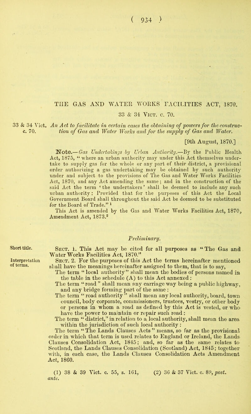 33 & 34 Viet, c. 70. Short title. Interpretation of terms. THE GAS AND WATER WORKS FACILITIES ACT, 187(>„ 33 & 34 ViCT. c. 70. An Act to facilitate in certain cases the obtaining of 'powers for the construe-^ tion of Gas and Water Worhs and for the supply of Gas and Water. [9th August, 1870.] Note.— Gas Undertakings hy Urban Authority.—By the Public Health Act, 1875, “ where an urban authority may under this Act themselves under- take to supply gas for the whole or any part of their district, a provisional order authorizing a gas undertaking may be obtained by such authority under and subject to the provisions of The Gas and Water Works Facilities. Act, 1870, and any Act amending the same; and in the construction of the said Act the term ‘ the undertakers ’ shall be deemed to include any such urban authority: Provided that for the purposes of this Act the Local Government Board shall throughout the said Act be deemed to be substituted for the Board of Trade.” ^ This Act is amended by the Gas and Water Works Facilities Act, 1870, Amendment Act, 1873.^ Preliminary. Sect. 1. This Act may be cited for all purposes as “ The Gas ami Waterworks Facilities Act, 1870.” Sect. 2. For the purposes of this Act the terms hereinafter mentioned shall have the meanings hereinafter assigned to them, that is to say, The term “ local authority” shall mean the bodies of persons named in the table in the schedule (A) to this Act annexed ; The term “road ” shall mean any carriage way being a public highway, and any bridge forming part of the same : The term “road authority” shall mean any local authority, board, town council, body corporate, commissioners, trustees, vestry, or other body or persons in whom a road as defined by this Act is vested, or whO' have the power to maintain or repair such road: The term “ district,” in relation to a local authority, shall mean the area within the jurisdiction of such local authority ; The term “The Lands Clauses Acts ” means, so far as the provisional order in which that term is used relates to England or Ireland, the Lands Clauses Consolidation Act, 1845; and, so far as the same relates to Scotland, the Lands Clauses Consolidation (Scotland) Act, 1845; together with, in each case, the Lands Clauses Consolidation Acts Amendment Act, 1860.