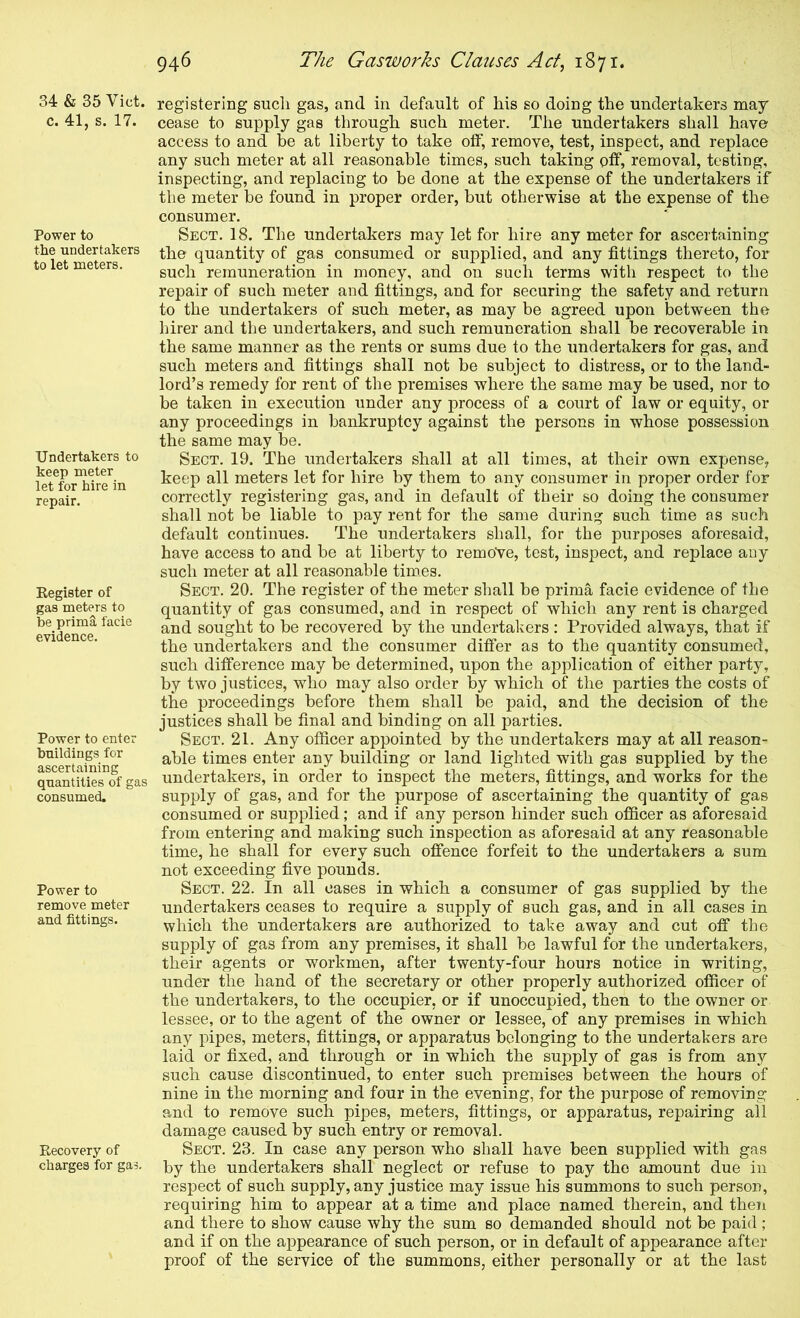 34 & 35 Viet, c. 41, s. 17. Power to the undertakers to let meters. Undertakers to keep meter let for hire in repair. Kegister of gas meters to be primS facie evidence. Power to enter buildings for ascertaining quantities of gas consumed. Power to remove meter and fittings. Recovery of charges for gas. registering such gas, and in default of his so doing the undertakers may cease to supply gas through such meter. The undertakers shall have access to and be at liberty to take off, remove, test, inspect, and replace any such meter at all reasonable times, such taking off, removal, testing, inspecting, and replacing to be done at the expense of the undertakers if the meter be found in proper order, but otherwise at the expense of the consumer. Sect. 18. The undertakers may let for hire any meter for ascertaining the quantity of gas consumed or supplied, and any fittings thereto, for such remuneration in money, and on such terms with respect to the repair of such meter and fittings, and for securing the safety and return to the undertakers of such meter, as may be agreed upon betw^een the hirer and the undertakers, and such remuneration shall be recoverable in the same manner as the rents or sums due to the undertakers for gas, and such meters and fittings shall not be subject to distress, or to the land- lord’s remedy for rent of the premises where the same may be used, nor to be taken in execution under any process of a court of law or equity, or any proceedings in bankruptcy against the persons in whose possession the same may be. Sect. 19. The undertakers shall at all times, at their own expense, keep all meters let for hire by them to any consumer in proper order for correctly registering gas, and in default of their so doing the consumer shall not be liable to pay rent for the same during such time as such default continues. The undertakers shall, for the purposes aforesaid, have access to and be at liberty to remove, test, inspect, and replace any such meter at all reasonable times. Sect. 20. The register of the meter shall be prima facie evidence of the quantity of gas consumed, and in respect of which any rent is charged and sought to be recovered by the undertakers ; Provided always, that if the undertakers and the consumer differ as to the quantity consumed, such difference may be determined, upon the application of either party, by two justices, who may also order by which of the parties the costs of the proceedings before them shall be paid, and the decision of the justices shall be final and binding on all parties. Sect. 21. Any officer appointed by the undertakers may at all reason- able times enter any building or land lighted with gas supplied by the undertakers, in order to inspect the meters, fittings, and works for the supply of gas, and for the purpose of ascertaining the quantity of gas consumed or supplied; and if any person hinder such officer as aforesaid from entering and making such inspection as aforesaid at any reasonable time, he shall for every such offence forfeit to the undertakers a sum not exceeding five pounds. Sect. 22. In all cases in which a consumer of gas supplied by the undertakers ceases to require a supply of such gas, and in all cases in which the undertakers are authorized to take away and cut off the supply of gas from any premises, it shall be lawful for the undertakers, their agents or workmen, after twenty-four hours notice in writing, under the hand of the secretary or other properly authorized officer of the undertakers, to the occupier, or if unoccupied, then to the owner or lessee, or to the agent of the owner or lessee, of any premises in which any pipes, meters, fittings, or apparatus belonging to the undertakers are laid or fixed, and through or in which the supply of gas is from any such cause discontinued, to enter such premises between the hours of nine in the morning and four in the evening, for the purpose of removing and to remove such pipes, meters, fittings, or apparatus, repairing ail damage caused by such entry or removal. Sect. 23. In case any person who shall have been supplied with gas by the undertakers shall neglect or refuse to pay the amount due in respect of such supply, any justice may issue his summons to such person, requiring him to appear at a time and place named therein, and theTi and there to show cause why the sum so demanded should not be paid ; and if on the appearance of such person, or in default of appearance after- proof of the service of the summons, either personally or at the last