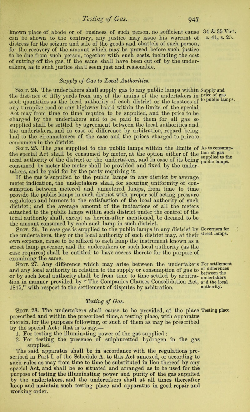 known j)lace of abode or of business of sncb person, no snfficient cause 34 & 35 Viet, can be shown to tbe contrary, any justice may issue bis warrant of c. 41, s. 23. distress for the seizure and sale of the goods and chattels of such person, for the recovery of the amount which may be proved before such justice to be due from such person, together with such costs, including the cost of cutting otf tbe gas, if the same shall have been cut off by the under- takers, as to such justice shall seem just and reasonable. Supply of Gas to Local Authorities. Sect. 24. The undertakers shall supply gas to any public lamps within Supply and the distance of fifty yards from any of the mains of tbe undertakers in price of gas aucli quantities as the local authority of each district or the trustees of lamps, any turnpike road or any highway board within the limits of the special Act may from time to time require to be supplied, and the price to be 'Charged by the undertakers and to be paid to them for all gas so supplied shall be settled by agreement between the local authorities and the undertakers, and in case of difference by arbitration, regard being had to the circumstances of the case and the prices charged to private consumers in the district. Sect. 25. The gas supplied to the public lamps within the limits of As to consump- the special Act shall be consumed by meter, at the option either of the ifed to the local authority of the district or the undertakers, and in case of its being puMc^iamps. (Consumed by meter the meter shall be provided and fixed by the under- takers, and be paid for by the party requiring it. If the gas is supplied to the public lamps in any district by average meter indication, the undertakers shall, for securing uniformity of con- sumption between metered and unmetered lamps, from time to time provide the public lamps in such district with proper self-acting pressure regulators and burners to the satisfaction of the local authority of such district; and the average amount of the indications of all the meters u,ttached to the public lamps within such district under the control of the local authority shall, except as herein-after mentioned, be deemed to be the amount consumed by each such lamp in such district. Sect. 26. In case gas is supplied to the public lamps in any district by Govemora for the undertakers, they or the local authority of such district may, at their lamps, -own expense, cause to be affixed to each lamp the instrument known as a street lamp governor, and the undertakers or such local authority (as the 43ase requires) shall be entitled to have access thereto for the purpose of examining the same. Sect. 27. Any difference which may arise between the undertakers For settlement and any local authority in relation to the supply or consumption of gas to or by such local authority shall be from time to time settled by arbitra- undertakers tion in manner provided by “ The Companies Clauses Consolidation Act, and the local 1845,” with respect to the settlement of disputes by arbitration. authority. Testing of Gas. ■Sect. 28. The undertakers shall cause to be provided, at the place Testing place, prescribed and within the prescribed time, a testing place, with apparatus therein, for the purposes following, or such of them as may be prescribed by the special Act; that is to say,— 1. For testing the illuminating power of the gas supplied : 2. For testing the presence of sulphuretted hydrogen in the gas supplied. The said apparatus shall be in accordance with the regulations pre- scribed in Part I. of the Schedule A. to this Act annexed, or according to such rules as may from time to time be substituted in lieu thereof by any special Act, and shall be so situated and arranged as to be used for the purpose of testing the illuminatins; power and purity of the gas supplied by tiie undertakers, and the undertakers shall at all times thereafter keep and maintain such testing place and apparatus in good repair and working order.