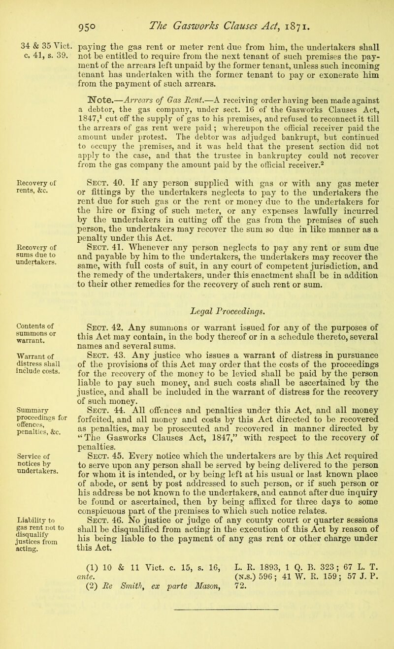 c, 41, s. 39. Recovery of rents, &c. Recovery of sums due to undertakers. Contents of summons or warrant. Warrant of distress shall include costs. Summary proceedings for offences, penalties, &c. Service of notices by undertakers. Liability to gas rent not to disqualify justices from acting. 950 The Gasworks Clauses Act^ 1871. paying the gas rent or meter rent due from him, the undertakers shall not be entitled to require from the next tenant of such premises the pay- ment of the arrears left unpaid by the former tenant, unless such incoming tenant has undertaken with the former tenant to pay or exonerate him from the payment of such arrears. Note.—Arrears of Gas Rent.—A receiving order having been m.ade against a debtor, the gas company, under sect. 16 of the Gasworks Clauses Act, 1847,* cutoff the supply of gas to his premises, and refused to reconnect it till the arrears of gas rent were paid ; whereupon the official receiver paid the amount under protest. The debtor was adjudged bankrupt, but continued to occupy the premises, and it was held that the present section did not apply to the case, and that the trustee in bankruptcy could not recover from the gas company the amount paid by the official receiver.^ Sect. 40. If any person supplied with gas or with any gas meter or fittings by the undertakers neglects to pay to the undertakers the rent due for such gas or the rent or money due to the undertakers for the hire or fixing of such meter, or any expenses lawfully incurred by the undertakers in cutting off the gas from the premises of such person, the undertakers may recover the sum so due in like manner as a penalty under this Act. Sect. 41. Whenever any person neglects to pay any rent or sum due and payable by him to the undertakers, the undertakers may recover the same, with full costs of suit, in any court of competent jurisdiction, and the remedy of the undertakers, under this enactment shall he in addition to their other remedies for the recovery of such rent or sum. Legal Proceedings. Sect. 42. Any summons or warrant issued for any of the purposes of this Act may contain, in the body thereof or in a schedule thereto, several names and several sums. Sect. 43. Any justice who issues a warrant of distress in pursuance of the provisions of this Act may order that the costs of the proceedings for the recovery of the money to be levied shall be paid by the person liable to pay such money, and such costs shall be ascertained by the justice, and shall be included in the warrant of distress for the recovery of such money. Sect. 44. All offences and penalties under this Act, and all money forfeited, and all money and costs by this Act directed to be recovered as penalties, may be prosecuted and recovered in manner directed by “The Gasworks Clauses Act, 1847,” with respect to the recovery of penalties. Sect. 45. Every notice which the undertakers are by this Act required to serve upon any person shall be served by being delivered to the person for whom it is intended, or by being left at his usual or last known place of abode, or sent by post addressed to such person, or if such person or his address be not known to the undertakers, and cannot after due inquiry be found or ascertained, then by being affixed for three days to some conspicuous part of the premises to which such notice relates. Sect. 46. No justice or judge of any county court or quarter sessions shall be disqualified from acting in the execution of this Act by reason of his being liable to the payment of any gas rent or other charge under this Act. (1) 10 & 11 Viet. c. 15, s. 16, L. R. 1893, 1 Q. B. 323; 67 L. T. ante. (N.s.) 596; 41 W. R. 159 ; 57 J. P.