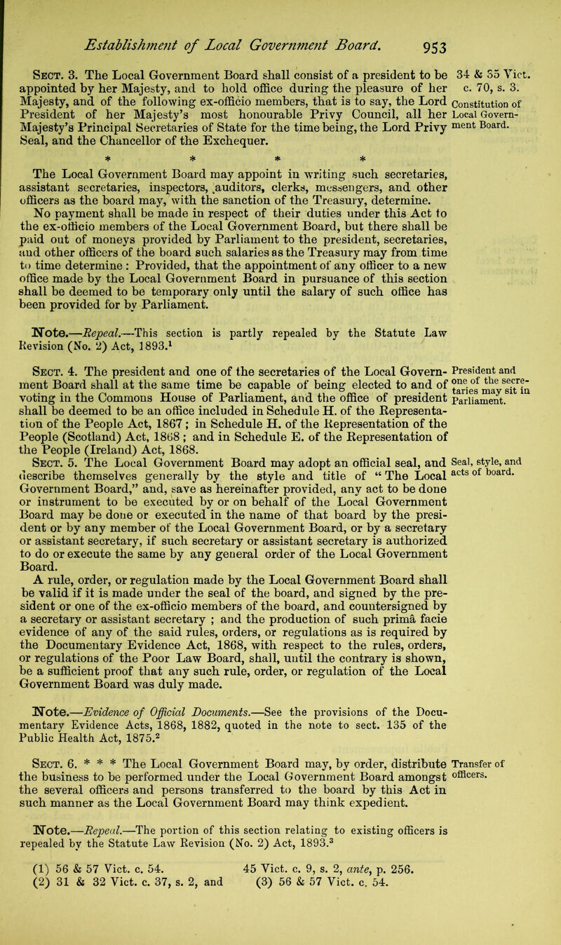 Sect. 3. The Local Government Board shall consist of a president to be appointed by her Majesty, and to hold office during the pleasure of her Majesty, and of the following ex-officio members, that is to say, the Lord President of her Majesty’s most hononrable Privy Council, all her Majesty’s Principal Secretaries of State for the time being, the Lord Privy Seal, and the Chancellor of the Exchequer. * ♦ * * The Local Government Board may appoint in writing such secretaries, assistant secretaries, inspectors, .auditors, clerks, messengers, and other officers as the board may, with the sanction of the Treasury, determine. No payment shall be made in respect of their duties under this Act to the ex-officio members of the Local Government Board, but there shall be paid out of moneys provided by Parliament to the president, secretaries, and other officers of the board such salaries as the Treasury may from time to time determine: Provided, that the appointment of any officer to a new office made by the Local Government Board in pursuance of this section shall be deemed to be temporary only until the salary of such office has been provided for by Parliament. Note.—Repeal.—This section is partly repealed by the Statute Law Revision (No. 2) Act, 1893.^ Sect. 4. The president and one of the secretaries of the Local Govern- ment Board shall at the same time be capable of being elected to and of voting in the Commons House of Parliament, and the office of president shall be deemed to be an office included in Schedule H. of the Representa- tion of the People Act, 1867; in Schedule H. of the Representation of the People (Scotland) Act, 1868 ; and in Schedule E. of the Representation of the People (Ireland) Act, 1868. Sect. 5. The Local Government Board may adopt an official seal, and describe themselves generally by the style and title of “ The Local Government Board,” and, save as hereinafter provided, any act to be done or instrument to be executed by or on behalf of the Local Government Board may be done or executed in the name of that board by the presi- dent or by any member of the Local Government Board, or by a secretary or assistant secretary, if such secretary or assistant secretary is authorized to do or execute the same by any general order of the Local Government Board. A rule, order, or regulation made by the Local Government Board shall be valid if it is made under the seal of the board, and signed by the pre- sident or one of the ex-officio members of the board, and countersigned by a secretary or assistant secretary ; and the production of such prima facie evidence of any of the said rules, orders, or regulations as is required by the Documentary Evidence Act, 1868, with respect to the rules, orders, or regulations of the Poor Law Board, shall, until the contrary is shown, be a sufficient proof that any such rule, order, or regulation of the Local Government Board was duly made. Note.—Evidence of Official Documents.—See the provisions of the Docu- mentary Evidence Acts, 1868, 1882, quoted in the note to sect. 135 of the Public Health Act, 1875.^ Sect. 6. * * * Local Government Board may, by order, distribute the business to be performed under the Local Government Board amongst the several officers and persons transferred to the board by this Act in such manner as the Local Government Board may think expedient. Note.—Repeal.—The portion of this section relating to existing officers is repealed by the Statute Law Revision (No. 2) Act, 1893.® 34 & 35 Viet, c. 70, s. 3. Constitution of Local Govern- ment Board. President and one of the secre- taries may sit in Parliament. Seal, style, and acts of board. Transfer of ofScers. (1) 56 & 57 Viet. c. 54. (2) 31 & 32 Viet. c. 37, s. 2, and 45 Viet. c. 9, s. 2, ante, p. 256. (3) 56 & 57 Viet. c. 54.