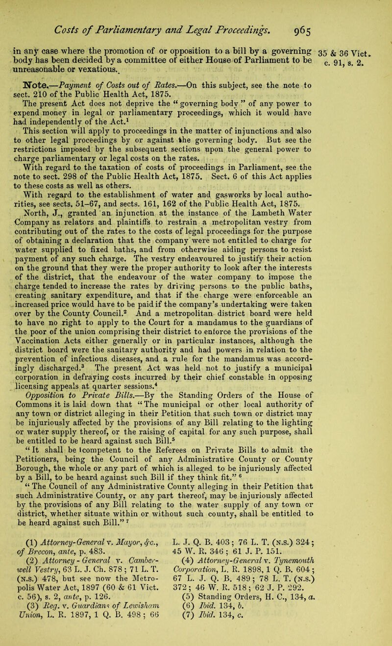 in any case where the promotion of or opposition to a bill by a governing 35 ^ 35 vict* body has been decided by a committee of either House of Parliament to be (. 91 2. unreasonable or vexatious.^ • > • • Wote.-—Payment of Costs out of Rates.—On this subject, see the note to sect. 210 of the Public Health Act, 1875. The present Act does not deprive the “ governing body ” of any power to expend.money in legal or parliamentai’y proceedings, which it would have had independently of the Act.^ This section will apply to pi'oceedings in the matter of injunctions and also to other legal proceedings by or against the governing body. But see the restrictions imposed by the subsequent sections upon the general power to charge parliamentary or legal costs on the rates. . With regard to the taxation of costs of proceedings in Parliament, see the note to sect. 298 of the Public Health Act, 1875. Sect. 6 of this Act applies to these costs as well as others. With regal'd to the establishment of water and gasworks by local autho- rities, see sects, 51-67, and sects. 161, 162 of the Public Health Act, 1875. North, J., granted an. injunction at the instance of the Lambeth Water Company as relators and plaintiffs to restrain a metropolitan vestry from contributing out of the rates to the costs of legal proceedings for the pui'pose of obtaining a declaration that the company were not entitled to charge for water supplied to fixed baths, and from otherwise aiding persons to resist payment of any such charge. The vestry endeavoured to justify their action on the ground that they were the proper authority to look after the interests of the district, that the endeavour of the water company to impose the charge tended to increase the rates by driving persons to the public baths, creating sanitary expenditure, and that if the charge were enforceable an increased price would have to be paid if the company’s undertaking were taken over by the County Council.^ And a metropolitan district board were held to have no right to apply to the Court for a mandamus to the guardians of the poor of the union comprising their district to enforce the provisions of the Vaccination Acts either generally or in pai-ticular instances, although the district board were the sanitary authority and had powers in relation to the prevention of infectious diseases, and a rule for the mandamus was accord- ingly discharged.® The present Act was held not to justify a municipal corporation in defraying costs incurred by their chief constable in opposing licensing appeals at quarter sessions.'* Opposition to Private Bills.—By the Standing Orders of the House of Commons it is laid down that “The municipal or other local authority of any town or district alleging in their Petition that such town or district may be injuriously affected by the provisions of any Bill relating to the lighting or water supply thereof, or the raising of capital for any such purpose, shall be entitled to be heard against such Bill.* “It shall be I competent to the Referees on Private Bills to admit the Petitioners, being the Council of any Administrative County or County Borough, the whole or any part of which is alleged to be injuriously affected by a Bill, to be heard against such Bill if they think fit.” * “ The Council of any Administrative County alleging in their Petition that such Administrative County, or any part thereof, may be injuriously affected by the provisions of any Bill relating to the water supply of any town or district, whether situate within or without such county, shall be entitled to be heard against such Bill.” ^ (1) Attorney-General v. Mayor., ^c., of Brecon, ante, p., 483. (2) Attorney - General v. Camber- well Vestry, 63 L. J. Ch. 878 ; 71 L. T. (n.S.) 478, but see now the Metro- polis Water Act, 1897 (60 & 61 Viet, c. 56), s. 2, ante, p. 126. (3) Reg. v. Guardians of Lewisham Union, L. R. 1897, 1 Q. B. 498 ; 66 L. J. Q. B. 403; 76 L. T. (n.s.) 324; 45 W. R. 346 ; 61 J. P. 151. (4) Attorney-General w. Tynemouth Corporation, L. R. 1898, 1 Q. B. 604; 67 L. J. Q. B. 489; 78 L. T. (n.s.) 372; 46 W. R. 518; 62 J. P. 292. (5) Standing Orders, H. C., 134, a. (6) Ibid. 134, b. (7) Ibid. 134, c.