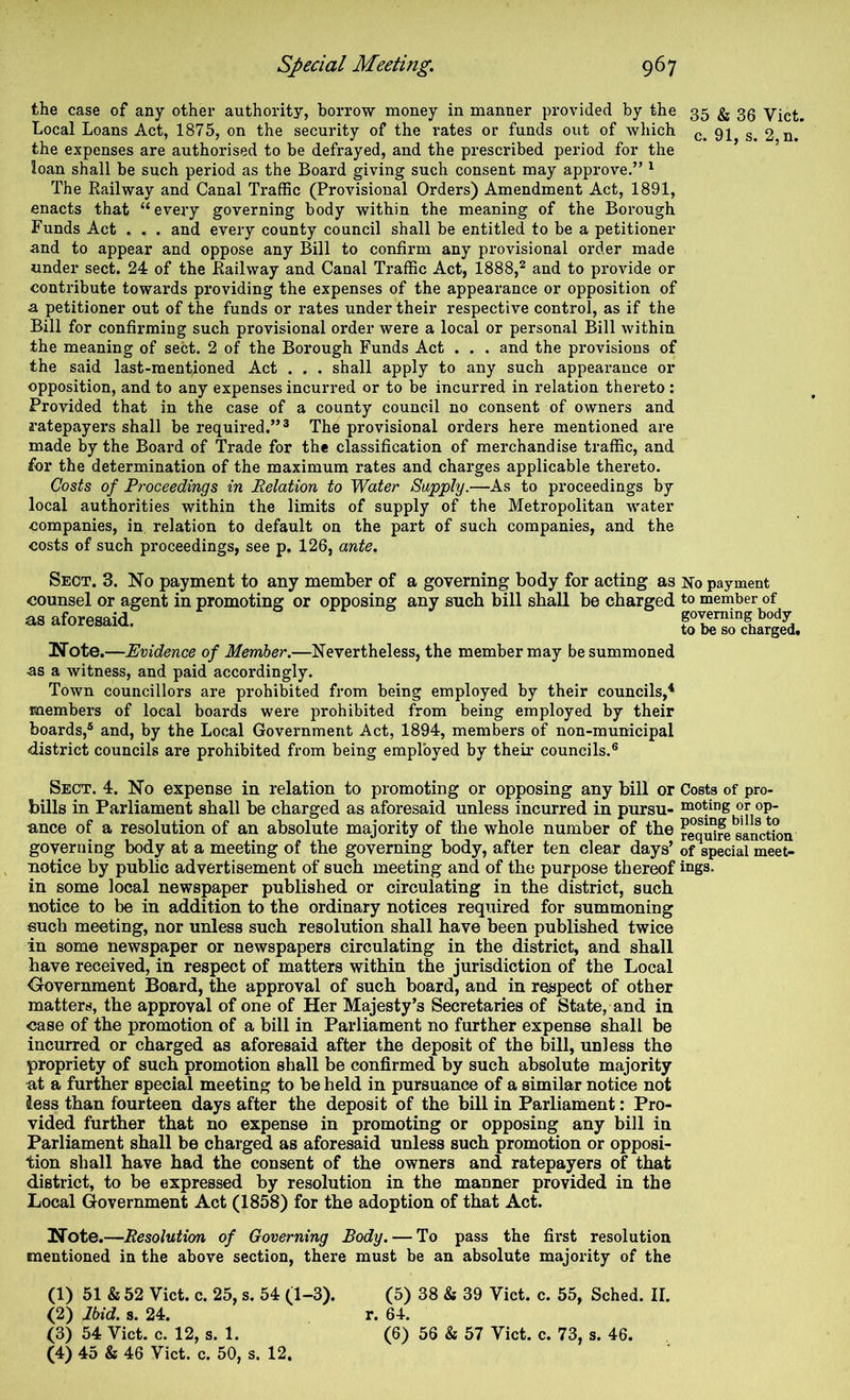 the case of any other authority, borrow money in manner provided by the 35 ^ 33 Vict. Local Loans Act, 1875, on the security of the rates or funds out of which 2 n. the expenses are authorised to be defrayed, and the prescribed period for the loan shall be such period as the Board giving such consent may approve.” ^ The Railway and Canal Traffic (Provisional Orders) Amendment Act, 1891, enacts that “every governing body within the meaning of the Borough Funds Act . . . and every county council shall be entitled to be a petitioner and to appear and oppose any Bill to confirm any provisional order made under sect. 24 of the Railway and Canal Traffic Act, 1888,^ and to provide or contribute towards providing the expenses of the appearance or opposition of a petitioner out of the funds or rates under their respective control, as if the Bill for confirming such provisional order were a local or personal Bill within the meaning of sect. 2 of the Borough Funds Act . . . and the pi-ovisions of the said last-mentioned Act . . . shall apply to any such appearance or opposition, and to any expenses incurred or to be incurred in relation thereto : Provided that in the case of a county council no consent of owners and ratepayers shall be required.”® The provisional orders here mentioned are made by the Board of Trade for the classification of merchandise traffic, and for the determination of the maximum rates and charges applicable thereto. Costs of Proceedings in Relation to Water Supply.—As to proceedings by local authorities within the limits of supply of the Metropolitan water companies, in relation to default on the part of such companies, and the costs of such proceedings, see p. 126, ante. Sect. 3. No payment to any member of counsel or agent in promoting or opposing as aforesaid. a governing body for acting as No payment any such bill shall be charged to member of governing body to be so chargedt Note.—Evidence of Member.—Nevertheless, the member may be summoned •as a witness, and paid accordingly. Town councillors are prohibited from being employed by their councils,* members of local boards were prohibited from being employed by their boards,® and, by the Local Government Act, 1894, members of non-municipal district councils are prohibited from being employed by their councils.® Sect. 4. No expense in relation to promoting or opposing any bill or Costs of pro- bills in Parliament shall be charged as aforesaid unless incurred in pursu- noting or op. ance of a resolution of an absolute majority of the whole number of the reqSre sanction governing body at a meeting of the governing body, after ten clear days’ of special meet- notice by public advertisement of such meeting and of the purpose thereof ings* in some local newspaper published or circulating in the district, such notice to be in addition to the ordinary notices required for summoning euch meeting, nor unless such resolution shall have been published twice in some newspaper or newspapers circulating in the district, and shall have received, in respect of matters within the jurisdiction of the Local Government Board, the approval of such board, and in respect of other matters, the approval of one of Her Majesty’s Secretaries of State, and in ease of the promotion of a bill in Parliament no further expense shall be incurred or charged as aforesaid after the deposit of the bill, unless the propriety of such promotion shall be confirmed by such absolute majority at a further special meeting to be held in pursuance of a similar notice not less than fourteen days after the deposit of the bill in Parliament: Pro- vided further that no expense in promoting or opposing any bill in Parliament shall be charged as aforesaid unless such promotion or opposi- tion shall have had the consent of the owners and ratepayers of that district, to be expressed by resolution in the manner provided in the Local Government Act (1858) for the adoption of that Act. Note.—Resolution of Governing Body. — To pass the fii'st resolution mentioned in the above section, there must be an absolute majority of the (1) 51 & 52 Vict. c. 25, s. 54 (1-3). (2) Ibid. s. 24. (3) 54 Vict. c. 12, s. 1. (4) 45 & 46 Vict. c. 50, s. 12, (5) 38 & 39 Vict. c. 55, Sched. II. r. 64. (6) 56 & 57 Vict. c. 73, s. 46.