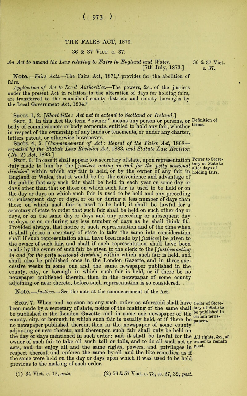 ' THE FAIRS ACT, 1873. 36 & 37 ViCT. c. 37. An Act to amend the Law relating to Fairs in England and Wales. 36 & 37 Viet. [7th July, 1873.] c. 37. Note.—Fairs Acts.—The Fairs Act, 1871,^ provides for the abolition of fairs. Application of Act to Local Authorities.—The powers, &c,, of the justices under the present Act in relation to the alteration of days for holding fairs, are transferred to the councils of county districts and county boroughs by the Local Government Act, 1894.^ Sects. 1, 2. {Short title: Act not to extend to Scotland or Ireland.'] Sect. 3. In this Act the term “ owner ” means any person or persons, or Definition of body of commissioners or body corporate, entitled to hold any fair, whether in respect of the ownership of any lands or tenements, or under any charter, letters patent, or otherwise howsoever. Sects. 4, 5. {Commencement of Act: Bepeal of the Fairs Act, 1868— repealed hy the Statute Law Revision Act, 1883, and Statute Law Revision {No. 2) Act, 1893.] Sect. 6. In case it shall appear to a secretary of state, upon representation Power to Secre- duly made to him by the {justices acting in and for the petty sessional aitJr days^of division] within which any fair is held, or by the owner of any fair in holding fairs. England or Wales, that it would be for the convenience and advantage of the public that any such fair shall be held in each year on some day or days other than that or those on which such fair is used to be held or on the day or days on which such fair is used to be held and any preceding or subsequent day or days, or on or during a less number of days than those on which such fair is used to be held, it shall be lawful for a secretary of state to order that such fair shall be held on such other day or days, or on the same day or days and any preceding or subsequent day or days, or on or during any less number of days as he shall think fit: Provided always, that notice of such representation and of the time when it shall please a secretary of state to take the same into consideration shall if such representation shall have been made by {justices] be given to the owner of such fair, and shall if such representation shall have been made by the owner of such fair be given to the clerk to the {justices acting in and for the petty sessional division] within which such fair is held, and shall also be published once in the London Gazette, and in three suc- cessive weeks in some one and the same newspaper published in the county, city, or borough in which such fair is held, or if there be no newspaper published therein, then in the newspapar of some county adjoining or near thereto, before such representation is so considered. Note.—Justices.— See the note at the commencement of the Act. Sect. 7. When and so soon as any such order as aforesaid shall have Order of Secre- been made by a secretary of state, notice of the making of the same shall tary of State to be published in the London Gazette and in some one newspaper of the clrEdn^news-^*^ county, city, or borough in which such fair is usually held, or if there be papers, no newspaper published therein, then in the newspaper of some county adjoining or near thereto, and thereupon such fair shall only be held on the day or days mentioned in such order; and it shall be lawful for the All rights, &c., of owner of such fair to take all such toll or tolls, and to do all such act or owner to remain acts, and to enjoy all and the same rights, powers, and privileges in respect thereof, and enforce the same by all and the like remedies, as if the same were held on the day or days upon which it was used to be held previous to the making of such order.