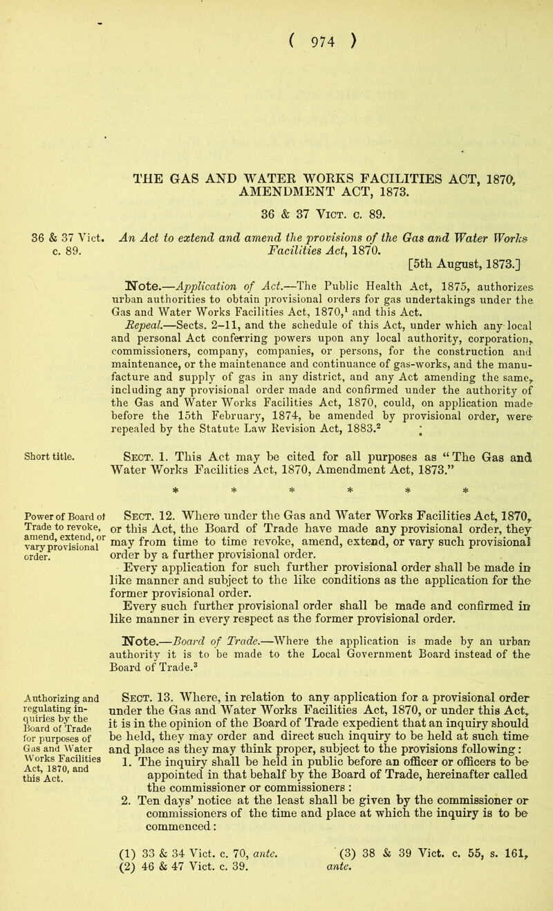 36 & 37 Viet, c. 89. Short title. Power of Board ot Trade to revoke, amend, extend, or vary provisional order. Authorizing and regulating in- quiries by the Board of Trade for purposes of Gas and Water Works Facilities Act, 1870, and this Act. THE GAS AND WATER WORKS FACILITIES ACT, 1870, AMENDMENT ACT, 1873. 36 & 37 ViCT. c. 89. An Act to extend and amend the 'provisions of the Gas and Water Worhs Facilities Act^ 1870. [5th August, 1873.] Note.—Application of Act.—The Public Health Act, 1875, authorizes urban authorities to obtain provisional orders for gas undertakings under the Gas and Water Works Facilities Act, 1870,^ and this Act. Repeal.—Sects. 2-11, and the schedule of this Act, under which any local and personal Act conferring powers upon any local authority, corporation, commissioners, company, companies, or persons, for the construction and maintenance, or the maintenance and continuance of gas-works, and the manu- facture and supply of gas in any district, and any Act amending the same, including any provisional order made and confirmed under the authority of the Gas and Water Works Facilities Act, 1870, could, on application made- before the 15th February, 1874, be amended by provisional order, were repealed by the Statute Law Revision Act, 1883.^ ; Sect. 1. This Act may be cited for all purposes as “The Gas and Water Works Facilities Act, 1870, Amendment Act, 1873.” * * * * Hs Sect. 12. Where under the Gas and Water Works Facilities Act, 1870, or this Act, the Board of Trade have made any provisional order, they may from time to time revoke, amend, extend, or vary such provisional order by a further provisional order. Every application for such further provisional order shall be made in like manner and subject to the like conditions as the application for the former provisional order. Every such further provisional order shall be made and confirmed in like manner in every respect as the former provisional order. Note.—Board of Trade.—Where the application is made by an urbarr authority it is to be made to the Local Government Board instead of the Board of Trade.® Sect. 13. Where, in relation to any application for a provisional order under the Gas and Water Works Facilities Act, 1870, or under this Act, it is in the opinion of the Board of Trade expedient that an inquiry should be held, they may order and direct such inquiry to be held at such time and place as they may think proper, subject to the provisions following : 1. The inquiry shall he held in public before an ofiScer or officers to be appointed in that behalf by the Board of Trade, hereinafter called the commissioner or commissioners : 2. Ten days’ notice at the least shall be given by the commissioner or commissioners of the time and place at which the inquiry is to be commenced: (3) 38 & 39 Viet. c. 55, s. 161, ante. (1) 33 & 34 Viet. c. 70, ante. (2) 46 & 47 Viet. c. 39.