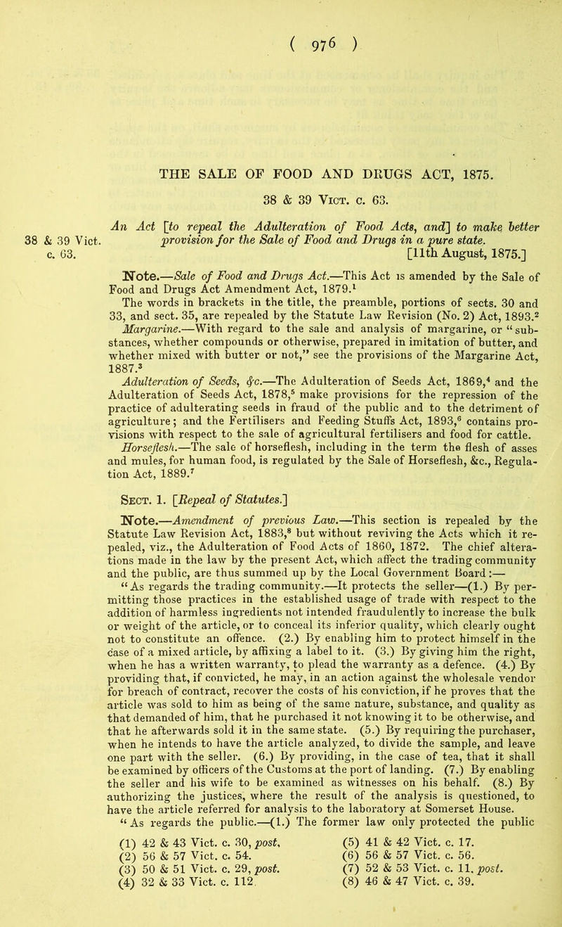 THE SALE OF FOOD AND DRUGS ACT, 1875. 38 & 39 ViCT. c. 63. An Act po repeal the Adulteration of Food Acts, and] to make better 38 & 39 Viet. provision for the Sale of Food and Drugs in a pure state. c. 63. [11th August, 1875.] Note.—Sale of Food and Drugs Act.—This Act is amended by the Sale of Food and Drugs Act Amendment Act, 1879.^ The words in brackets in the title, the preamble, portions of sects. 30 and 33, and sect. 35, are repealed by tlie Statute Law Revision (No. 2) Act, 1893.2 Margarine.—With regard to the sale and analysis of margarine, or “ sub- stances, whether compounds or othex-wise, prepared in imitation of buttei’, and whether mixed with butter or not,” see the provisions of the Mai’garine Act, 1887.3 Adulteration of Seeds, ^c.—The Adulteration of Seeds Act, 1869,^ and the Adulteration of Seeds Act, 1878,® make provisions for the repi*ession of the practice of adultei-ating seeds in fraud of the public and to the deti'iment of agriculture; and the Fertilisei’s and Feeding Stuffs Act, 1893,® contains pro- visions with respect to the sale of agricultural fertilisers and food for cattle. Horseflesh.—The sale of hoi’seflesh, including in the term the flesh of asses and mules, for human food, is regulated by the Sale of Horseflesh, &c.. Regula- tion Act, 1889.^ Sect. 1. [^Repeal of Statutes.] Note.—Amendment of previous Law.—This section is repealed by the Statute Law Revision Act, 1883,* but without reviving the Acts which it i*e- pealed, viz., the Adulteration of Food Acts of 1860, 1872. The chief altera- tions made in the law by the present Act, which affect the trading community and the public, are thus summed up by the Local Goveimment Boai’d:— “As regards the trading community.—It pi'otects the sellei*—(1.) By per- mitting those pi’actices in the established usage of trade with I’espect to the addition of harmless ingredients not intended fraudulently to incx'ease the bulk or weight of the article, or to conceal its inferior quality, which clearly ought not to constitute an offence. (2.) By enabling him to pi’otect himself in the case of a mixed article, by affixing a label to it. (3.) By giving him the right, when he has a written warranty, to plead the waiTanty as a defence. (4.) By providing that, if convicted, he may, in an action against the wholesale vendor for breach of contract, I’ecover the costs of his conviction, if he pi'oves that the article was sold to him as being of the same nature, substance, and quality as that demanded of him, that he purchased it not knowing it to be otherwise, and that he aftervvai-ds sold it in the same state. (5.) By requiring the pui'chaser, when he intends to have the article analyzed, to divide the sample, and leave one pai-t with the seller. (6.) By providing, in the case of tea, that it shall be examined by officei-s of the Customs at the port of landing. (7.) By enabling the seller and his wife to be examined as witnesses on his behalf. (8.) By authorizing the justices, where the i-esult of the analysis is qxxestioned, to have the article refeiTed for analysis to the laboratory at Somerset House. “As regards the public.—(1.) The foi’mer law only protected the public (1) 42 & 43 Viet. c. 30, post. (2) 56 & 57 Viet. c. 54. (3) 50 & 51 Viet. c. 29, post. (5) 41 & 42 Viet. c. 17. (6) 56 & 57 Viet. c. 56. (7) 52 & 53 Viet. c. 11, post.