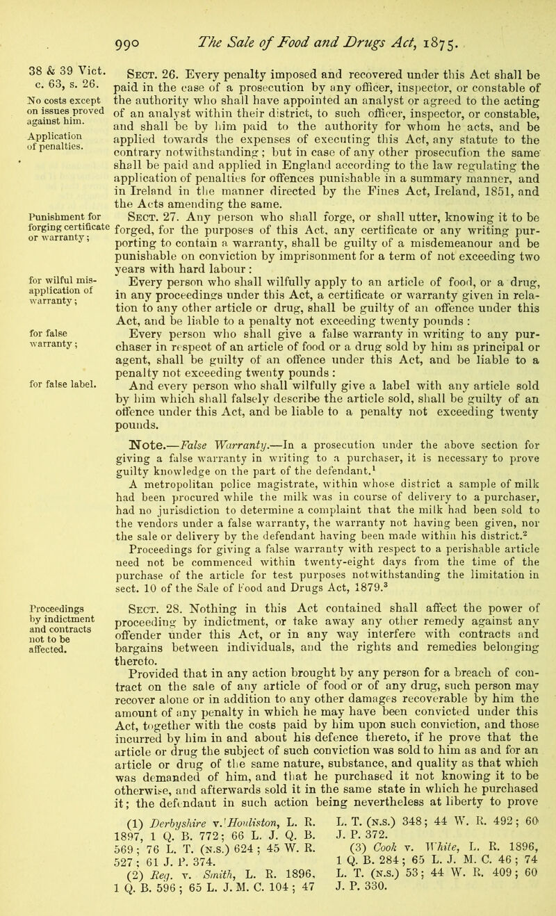 38 & 39 Viet, c. 63, s. 26. No costs except on issues proved against him. Application of penalties. Punishment for forging certificate or warranty; for wilful mis- application of warranty; for false warranty; for false label. Proceedings by indictment and contracts not to be affected. Sect. 26. Every penalty imposed and recovered under this Act shall be paid in the case of a prosecution by any ofScer, inspector, or constable of the authority who shall have appointed an analyst or agreed to the acting of an analyst within their district, to such officer, inspector, or constable, and shall be by him paid to the authority for whom he acts, and be applied towards the expenses of executing this Act, any statute to the contrary notwithstanding ; but in case of any other prosecution the same shall be paid and applied in England according to the law regulating the application of penalties for offences punishable in a summary manner, and in Ireland in the manner directed by the Fines Act, Ireland, 1851, and the Acts amending the same. Sect. 27. Any person who shall forge, or shall utter, knowing it to be forged, for the purposes of this Act, any certificate or any writing pur- porting to contain a warranty, shall be guilty of a misdemeanour and be punishable on conviction by imprisonment for a term of not exceeding two years with hard labour : Every person who shall wilfully apply to an article of food, or a drug, in any proceedings under this Act, a certificate or warranty given in rela- tion to any other article or drug, shall be guilty of an offence under this Act, and be liable to a penalty not exceeding twenty pounds : Every person who shall give a false warranty in writing to any pur- chaser in respect of an article of food or a drug sold by him as principal or agent, shall be guilty of an offence under this Act, and be liable to a penalty not exceeding twenty pounds : And every person who shall wilfully give a label with any article sold by him which shall falsely describe the article sold, shall be guilty of an offence under this Act, and be liable to a penalty not exceeding twenty pounds. Note.—False Warranty.—In a prosecution under the above section for giving a false warranty in writing to a purchaser, it is necessary to prove guilty knowledge on the part of the defendant.‘ A metropolitan police magistrate, within whose district a sample of milk had been procured while the milk was in course of delivery to a purchaser, had no jurisdiction to determine a complaint that the milk had been sold to the vendors under a false warranty, the warranty not having been given, nor the sale or delivery by the defendant having been made within his district.^ Proceedings for giving a false warranty with respect to a perishable article need not be commenced within twenty-eight days from the time of the purchase of the article for test purposes notwithstanding the limitation in sect. 10 of the Sale of hood and Drugs Act, 1879.® Sect. 28. Nothing in this Act contained shall affect the power of proceeding by indictment, or take away any other remedy against any offender under this Act, or in any way interfere with contracts and bargains between individuals, and the rights and remedies belonging thereto. Provided that in any action brought by any person for a breach of con- tract on the sale of any article of food or of any drug, such person may recover alone or in addition to any other damages recoverable by him the amount of any penalty in which he may have been convicted under this Act, together with the costs paid by him upon such conviction, and those incurred by him in and about his defence thereto, if he prove that the article or drug the subject of such conviction was sold to him as and for an article or drug of the same nature, substance, and quality as that which was demanded of him, and that he purchased it not knowing it to be otherwise, and afterwards sold it in the same state in which he purchased it; the defendant in such action being nevertheless at liberty to prove (1) Derbyshire Houliston, L. R. 1897, 1 Q.'b. 772; 66 L. J. Q. B. 569 ; 76 L. T. (n.S.) 624 ; 45 W. R. 527 ; 61J. P. 374. (2) Reg. v. Smith, L. R. 1896, 1 Q. B. 596 ; 65 L. J. M. C. 104 ; 47 L. T. (N.S.) 348; 44 W. R. 492; 60 J. P. 372. (3) Cook V. White, L. R. 1896, 1 Q. B. 284 ; 65 L. J. M. C. 46 ; 74 L. T. (N.S.) 53; 44 W. R. 409; 60