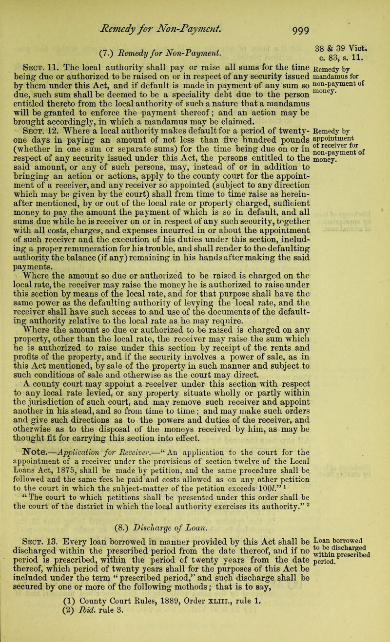 (7.) Bemedy for Non-Payment. Sect. 11. The local authority shall pay or raise all sums for the time being due or authorized to he raised on or in respect of any security issued by them under this Act, and if default is made in payment of any sum so due, such sum shall be deemed to be a speciality debt due to the person entitled thereto from the local authority of such a nature that a mandamus will be granted to enforce the payment thereof; and an action may be brought accordingly, in which a mandamus may be claimed. Sect. 12. Where a local authority makes default for a period of twenty- one days in paying an amount of not less than five hundred pounds (whether in one shm or separate sums) for the time being due on or in respect of any security issued under this Act, the persons entitled to the said amount, or any of such persons, may, instead of or in addition to bringing an action or actions, apply to the county court for the appoint- ment of a receiver, and any receiver so appointed (subject to any direction which may be given by the court) shall from time to time raise as herein- after mentioned, by or out of the local rate or property charged, sufficient money to pay the amount the payment of which is so in default, and all sums due while he is receiver on or in respect of any such security, together with all costs, charges, and expenses incurred in or about the appointment of such receiver and the execution of his duties under this section, includ- ing a proper remuneration for his trouble, and shall render to the defaulting authority the balance (if any) remaining in his hands after making the said payments. Where the amount so due or authorized to be raised is charged on the local rate, the receiver may raise the money he is authorized to raise under this section by means of the local rate, and for that purpose shall have the same power as the defaulting authority of levying the local rate, and the receiver shall have such access to and use of the documents of the default- ing authority relative to the local rate as he may require. Where the amount so due or authorized to be raised is charged on any property, other than the local rate, the receiver may raise the sum which he is authorized to raise under this section by receipt of the rents and profits of the property, and if the security involves a power of sale, as in this Act mentioned, by sale of the property in such manner and subject to such conditions of sale and otherwise as the court may direct. A county court may appoint a receiver under this section with respect to any local rate levied, or any property situate wholly or partly within the jurisdiction of such court, and may remove such receiver and appoint another in his stead, and so from time to time; and may make such orders and give such directions as to the powers and duties of the receiver, and otherwise as to the disposal of the moneys received by him, as may be thought fit for carrying this section into effect. Wote.—Application for Receiver.—“An application to the court for the appointment of a receiver under the provisions of section twelve of the Local Loans Act, 1875, shall be made by petition, and the same procedure shall be followed and the same fees be paid and costs allowed as on any other petition to the court in which the subject-matter of the petition exceeds 100/.” ^ “ Th€ court to which petitions shall be presented under this order shall be the court of the district in which the local authority exercises its authority.” ^ (8.) Discharge of Loan. Sect. 13. Every loan borrowed in manner provided by this Act shall be discharged within the prescribed period from the date thereof, aud if no period is prescribed, within the period of twenty years from the date thereof, which period of twenty years shall for the purposes of this Act be included under the term “ prescribed period,” and such discharge shall be secured by one or more of the following methods; that is to say, (1) County Court Rules, 1889, Order xliii., rule 1. (2) Ibid, rule 3. 38 & 39 Viet, c. 83, s. 11. Remedy by mandamus for non-payment of money. Remedy by appointment of receiver for non-payment of money. Loan borrowed to be discharged within prescribed period.