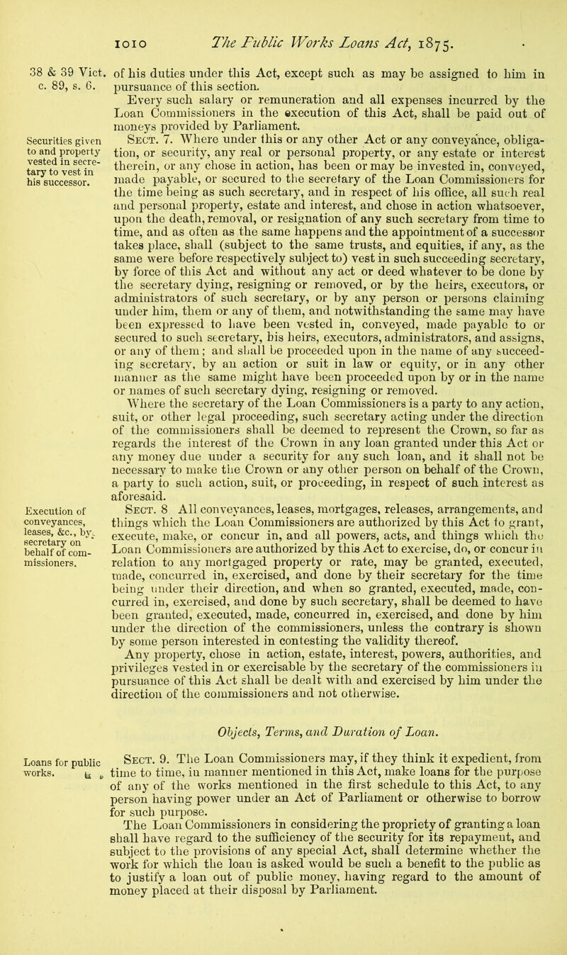 38 & 39 Viet, c. 89, s. 6. Securities given to and property vested in secre- tary to vest in his successor. Execution of conveyances, leases, &c., bye secretary on behalf of com- missioners. of his duties under this Act, except such as may be assigned to him in pursuance of this section. Every such salary or remuneration and all expenses incurred by the Loan Commissioners in the execution of this Act, shall be paid out of moneys provided by Parliament. Sect. 7. Where under this or any other Act or any conveyance, obliga- tion, or security, any real or personal property, or any estate or interest therein, or any chose in action, has been or may be invested in, conveyed, made payable, or secured to the secretary of the Loan Commissioners for the time being as such secretary, and in respect of his office, all such real and personal property, estate and interest, and chose in action whatsoever, upon the death, removal, or resignation of any such secretary from time to time, and as often as the same happens and the appointment of a successor takes place, shall (subject to the same trusts, and equities, if any, as the same were before respectively subject to) vest in such succeeding secretary, by force of this Act and without any act or deed whatever to be done by the secretary dying, resigning or removed, or by the heirs, executors, or administrators of such secretary, or by any person or persons claiming under him, them or any of them, and notwithstanding the same may have been expressed to have been vested in, conveyed, made payable to or secured to such secretary, his heirs, executors, administrators, and assigns, or any of them; and shall be proceeded upon in the name of any succeed- ing secretary, by an action or suit in law or equity, or in any other manner as the same might have been proceeded upon by or in the name or names of such secretary dying, resigning or removed. Where the secretary of the Loan Commissioners is a party to any action, suit, or other legal proceeding, such secretary acting under the direction of the commissioners shall be deemed to represent the Crown, so far as regards the interest Of the Crown in any loan granted under this Act or any money due under a security for any such loan, and it shall not be necessary to make the Crown or any other person on behalf of the Crown, a party to such action, suit, or proceeding, in respect of such interest as aforesaid. Sect. 8 All conveyances, leases, mortgages, releases, arrangements, and things which the Loan Commissioners are authorized by this Act to grant, execute, make, or concur in, and all powers, acts, and things wdiich tho Loan Commissioners are authorized by this Act to exercise, do, or concur in relation to any mortgaged property or rate, may be granted, executed, made, concurred in, exercised, and done by their secretary for the time being under their direction, and when so granted, executed, made, con- curred in, exercised, and done by such secretary, shall be deemed to have been granted, executed, made, concurred in, exercised, and done by him under the direction of the commissioners, unless the contrary is shown by some person interested in contesting the validity thereof. Any property, chose in action, estate, interest, powers, authorities, and privileges vested in or exercisable by the secretary of the commissioners in pursuance of this Act shall be dealt with and exercised by him under the direction of the commissioners and not otherwise. Objects, Terms, and Duration of Loan. Loans for public Sect. 9. The Loan Commissioners may, if they think it expedient, from works. t£ t time to time, in manner mentioned in this Act, make loans for the purpose of any of the works mentioned in the first schedule to this Act, to any person having power under an Act of Parliament or otherwise to borrow for such purpose. The Loan Commissioners in considering the propriety of granting a loan shall have regard to the sufficiency of the security for its repayment, and subject to the provisions of any special Act, shall determine whether the work for which the loan is asked would be such a benefit to the public as to justify a loan out of public money, having regard to the amount of money placed at their disposal by Parliament.