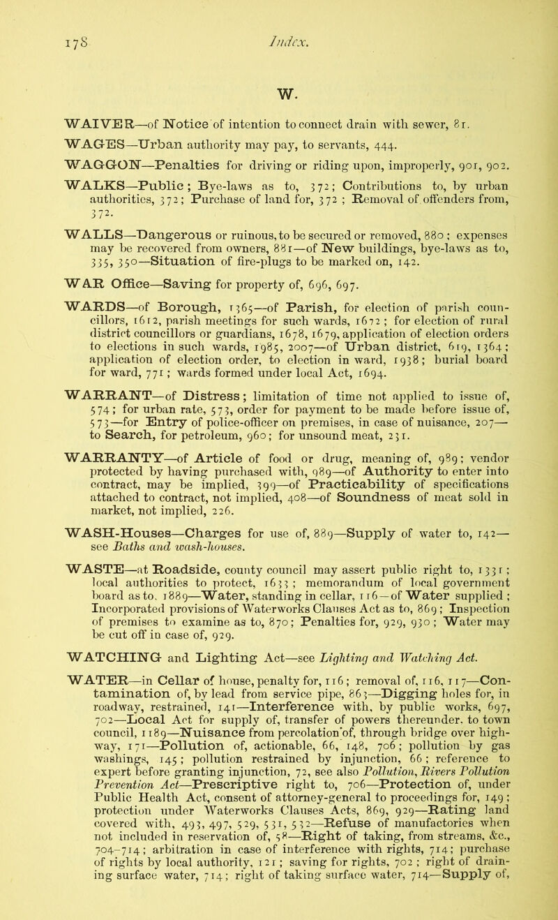 W. WAIVER—of Notice of intention to connect drain with sewer, 8r. WAGtES—Urban authority may pay, to servants, 444. WAGGON—Penalties for driving or riding upon, improperly, 901, 902. WALKS—Public; Bye-laws as to, 372; Contributions to, by urban authorities, 372; Purchase of land for, 372 ; Removal of.offenders from, 372. WALLS—Dangerous or ruinous,to be secured or removed, 880 ; expenses may be recovered from owners, 881—of New buildings, bye-laws as to, 335> 350—Situation of fire-plugs to be marked on, 142. W AR Office—Saving for property of, 696, 697. WARDS—of Borough, 1365—of Parish, for election of parish coun- cillors, 16F2, parish meetings for such wards, 1672 ; for election of rural district councillors or guardians, 1678,1679, application of election orders to elections in such wards, 1985, 2007—of Urban district, 619, 1364; application of election order, to election inward, 1938; burial board for ward, 771; wards formed under local Act, 1694. WARRANT—of Distress; limitation of time not applied to issue of, 574; for urban rate, 573, order for payment to be made before issue of, 573—for Entry of police-officer on premises, in case of nuisance, 207—■ to Search, for petroleum, 960; for unsound meat, 231. WARRANT'Y—of Article of food or drug, meaning of, 989; vendor protected by having purchased with, 989—of Authority to enter into contract, may be implied, 399—of Practicability of specifications attached to contract, not implied, 408—of Soundness of meat sold in market, not implied, 226. WASH-Houses—Charges for use of, 889—Supply of water to, 142— see Baths and wash-houses. WASTE—at Roadside, county council may assert public right to, i33r ; local authorities to protect, 1633 ; memorandum of local government board as to. 1889—Water, standing in cellar, 116 —of Water supplied ; Incorporated provisions of Waterworks Clauses Act as to, 869; Inspection of premises to examine as to, 870; Penalties for, 929, 930 ; Water may be cut off in case of, 929. WATCHING and Lighting Act—see Lighting and Watching Act. WATER—in Cellar of house, penalty for, 116; removal of, r 16, i r 7—Con- tamination of, by lead from service pipe, 863—Digging holes for, in roadway, restrained, 14:—Interference with, by public works, 697, 702—Local Act for supply of, transfer of powers thereunder, to town council, 1189—Nuisance from percolation'of, through bridge over high- way, 171—Pollution of, actionable, 66, 148, 706; pollution by gas washings, 145; pollution restrained by injunction, 66; reference to expert before granting injunction, 72, see also Pollution., Rivers Pollution Prevention Act—Prescriptive right to, 706—Protection of, under Public Health Act, consent of attorney-general to proceedings for, 149 ; protection under Waterworks Clauses Acts, 869, 929—Rating land covered with, 493, 497, 529, 531, 532—Refuse of manufactories when not included in reservation of, 58—Right of taking, from streams, &c., 704-714; arbitration in case of interference with rights, 714; purchase of rights by local authority, 121; saving for rights, 702 ; right of drain- ing surface water, 714; right of taking surface water, 714—Supply of,