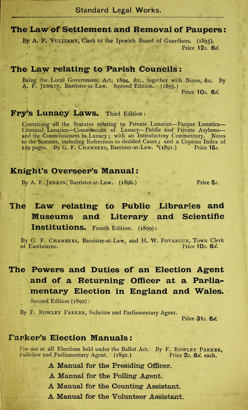 The Law of Settlement and Removal of Paupers: By A. F. VULLIAMY, Clerk to the Ipswich Board of Guardians. (1895). ‘ Price ^2s. Qd. The Law relating^ to Parish Councils: Being the Local Government Act, 1894, &c., together with Notes, &c. By A. F. Jenkin, Barrister-at-Law. Second Edition. (1895.) Price IOj. Qd. Fry’s Lunacy Laws* Third Edition: Containing all the Statutes relating to Private Lunatics—Pauper Lunatics— Criminal Lunatics—Commissions of Lunacy—Public and Private Asylums— and the Commissioners in Lunacy ; with an Introductory Commentary. Notes to the Statutes, including References to decided Cases ; and a Copious Index of 129 pages. By G. F. Chambers, Barrister-at-Law. '*(1891.) Price 15^. Knight’s Overseer’s Manual: By A. F. Jenkin, Barrister-at-Law. (1896.) Price 5.r. The Law relating to Public Libraries and Museums and Literary and Scientific Institutions* Fourth Edition. (1899) : By G. F. Chambers, Barrister-at-Law, and H. W. Fovargue, Town Clerk of Eastbourne. Price lOi'. Qd. The Powers and Duties of an Election Agent and of a Returning Ofiieer at a Parlia- mentary Election in England and Wales. Second Edition (1892): By F. Rowley Parker, Solicitor and Parliamentary Agent. Price 31J. Qd. Parker’s Election Manuals: For use at all Elections held under the Ballot Act. By F. Rowley Parker, ^olicitor and Parliamentary Agent. (1892.) Price 2s. Qd. each. A Manual for the Presiding Officer. A Manual for the PoUing Agent. A Manual for the Counting Assistant. A Manual for the Volunteer Assistant.