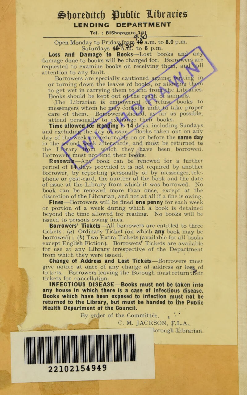 ^l)orebitc{) ^Public Hibraries* LENDING DEPARTMENT Tel. : BIShopsgate to 8.0 p.m. books Open Monday to Fric Saturdays to 6 Loss and Damage to Books—Lost damage done to books will tee charged for. requested to examine books on receiving attention to any fault. Borrowers are specially cautioned g.^inst or turning down the leaves of boc to get wet in carrying them to^id froi Books should be kept out oj^me r^^h dtt animal The Librarian is ernptewered Tefusj>-''Dooks to messengers whom he m<Cy con^m^ unfit to take proper care of them. Bmfrowers\sh^rfd, a^-'tar as possible, attend personaUj<ro ej^^^ge tljelr books. Time allOwed;ftfr Reading re 14 (i^ys. including Sundays and excludin^^he day oi issue^'' Books taken out on any day of th^weekip.r^eturnaM.c on or before the same day in the >^cond l^fek afteirwards, and must be returned ta the LJ^^ary T*pm \5fhich they have been borrowed. Borrowtnte must not^end their books. Renewa^—Apy book can be renewed for a further period of 14 dSys provided it is not required by another borrower, by reporting personally or by messenger, tele- phone or post-card, the number of the book and the date of issue at the Library from which it was borrowed. No book can be renewed m.ore than once, except at the discretion of the Librarian, and not at all if a fine is owing. Fines—^Borrowers will be fined one penny for each week or portion of a week during which a book is detained beyond the time allowed for reading. No books will be issued to persons owing fines. Borrowers’ Tickets—^All borrowers are entitled to three tickets : {a) Ordinary Ticket (on which any book may be borrowed) ; (6) Two Extra Tickets (available for all books except English Fiction). Borrowers’ Tickets are available for use at any Library irrespective of the Department from whic h they were issued. Change of Address and Lost Tickets—Borrowers must give notice at once of any change of address or loss of tickets. Borrowers leaving the Borough must return tneir tickets for cancellation. INFECTIOUS DISEASE—Books must not be taken into any house in which there is a case of infectious disease. Books which have been exposed to infection must not be returned to the Library, but must be handed to the Public Health Department of the Council. By order of the Committee, ^ *• * JACKSON, F.L.A., lorough Librarian. 22102154949