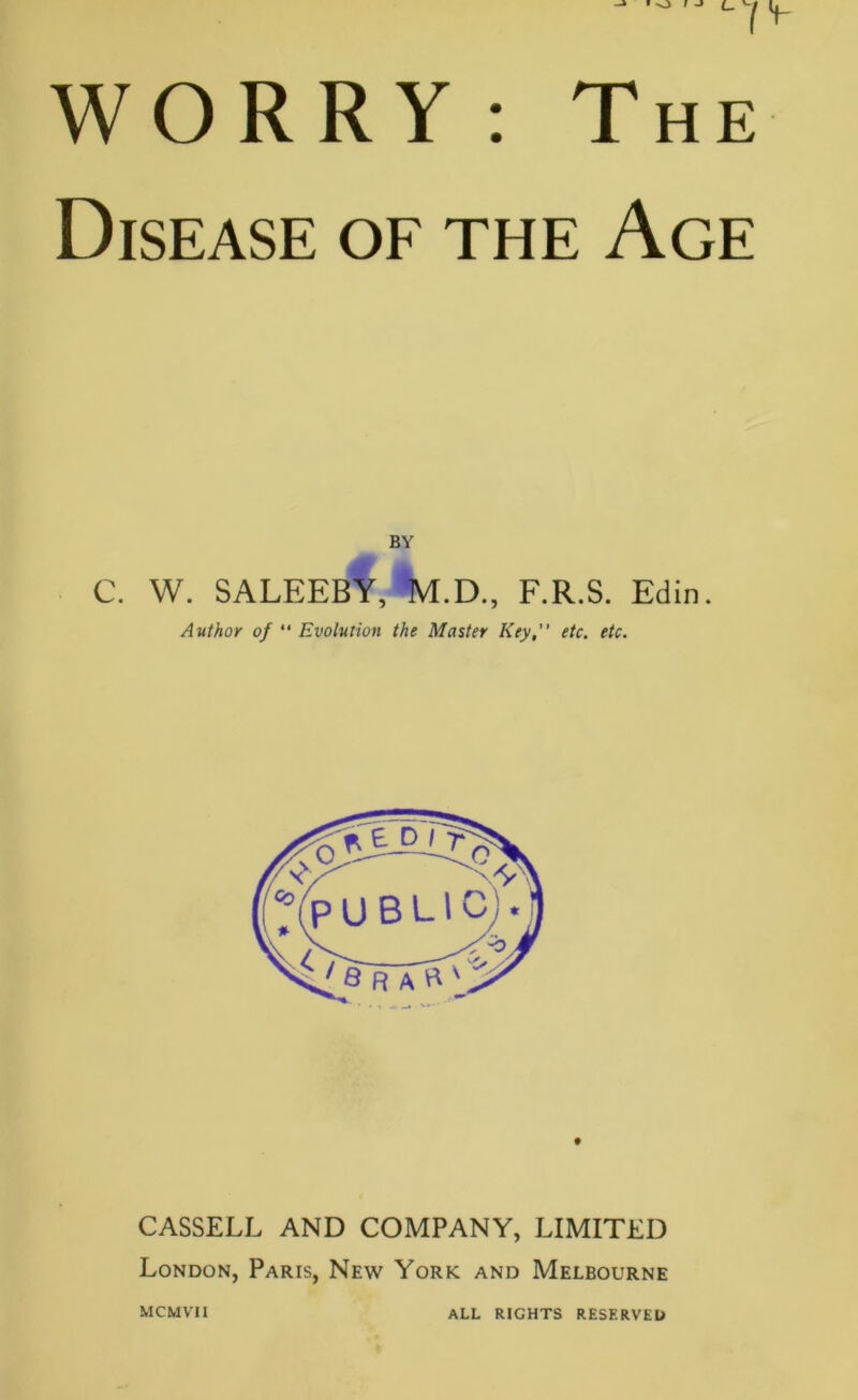 WORRY : The Disease of the Age BY C. W. SALEEBY, M.D., F.R.S. Edin. Author of  Evolution the Master Key, etc. etc. CASSELL AND COMPANY, LIMITED London, Paris, New York and Melbourne MCMVII ALL RIGHTS RESERVED