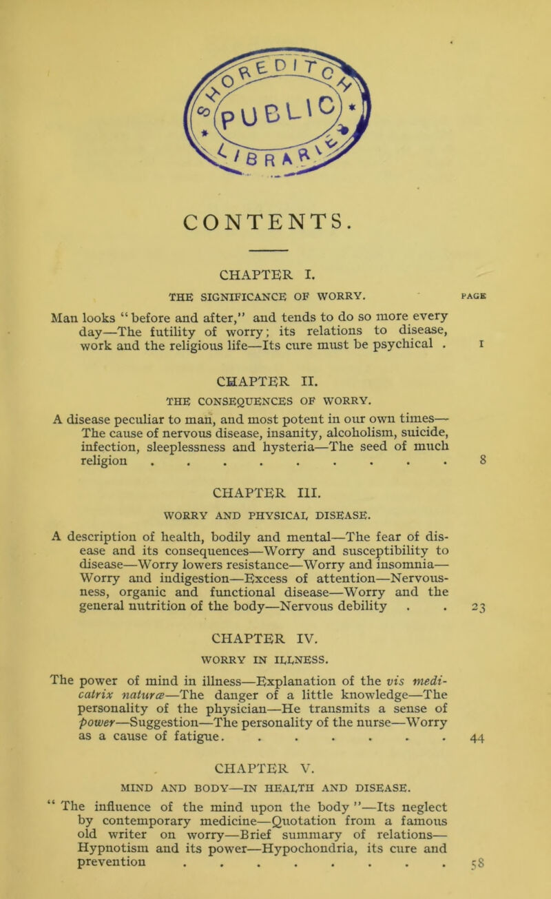 CONTENTS. CHAPTER I. THE SIGNIFICANCE OF WORRY. page Man looks “before and after,” and tends to do so more every day—The futility of worry; its relations to disease, work and the religious life—Its cure must be psychical . i CHAPTER II. THE CONSEQUENCES OF WORRY. A disease peculiar to man, and most potent in our own times— The cause of nervous disease, insanity, alcoholism, suicide, infection, sleeplessness and hysteria—The seed of much religion ......... 8 CHAPTER III. WORRY AND PHYSICAL DISEASE. A description of health, bodily and mental—The fear of dis- ease and its consequences—Worry and susceptibility to disease—Worry lowers resistance—Worry and insomnia— Worry and indigestion—Excess of attention—Nervous- ness, organic and fimctional disease—Worry and the general nutrition of the body—Nervous debility . . 23 CHAPTER IV. WORRY IN ILLNESS. The power of mind in illness—Explanation of the ni5 tnedi- catrix naturcB—The danger of a little knowledge—The personality of the physician—He transmits a sense of power—Suggestion—The personality of the nurse—Worry as a cause of fatigue. ...... 44 CHAPTER V. MIND AND BODY—IN HEALTH AND DISEASE. “ The influence of the mind upon the body ”—Its neglect by contemporary medicine—Quotation from a famous old writer on worry—Brief summary of relations— Hypnotism and its power—Hypochondria, its cure and prevention .58