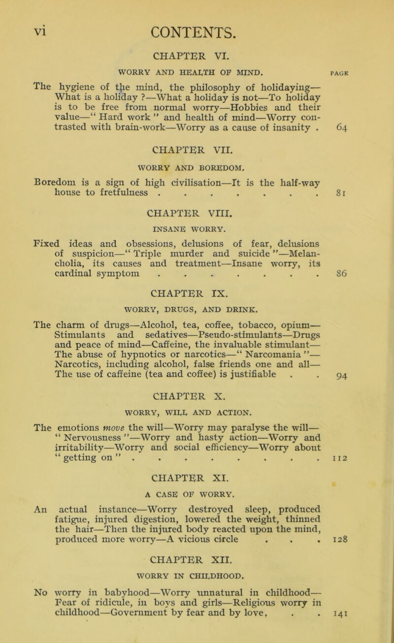 CHAPTER VI. WORRY AND HEALTH OF MIND. page The hygiene of t^e mind, the philosophy of holidaying— What is a holiday ?—What a holiday is not—To holiday is to be free from normal worry—Hobbies and their value—“ Hard work ” and health of mind—Worry con- trasted with brain-work—Worry as a cause of insanity . 64 CHAPTER VII. WORRY AND BOREDOM. Boredom is a sign of high civilisation—It is the half-way house to fretfulness . . . . . . .81 CHAPTER VIII. INSANE WORRY. Fixed ideas and obsessions, delusions of fear, delusions of suspicion—“ Triple murder and suicide ”—Melan- cholia, its causes and treatment—Insane worry, its cardinal symptom ....... 86 CHAPTER IX. WORRY, DRUGS, AND DRINK. The charm of drugs—Alcohol, tea, coffee, tobacco, opium— Stimulants and sedatives—Pseudo-stimulants—Drugs and peace of mind—Caffeine, the invaluable stimulant— The abuse of hypnotics or narcotics—“ Narcomania ”— Narcotics, including alcohol, false friends one and all— The use of caffeine (tea and coffee) is justifiable . . 94 CHAPTER X. WORRY, WILL AND ACTION. The emotions move the will—Worry may paralyse the will— “ Nervousness ”—Worry and hasty action—Worry and irritability—Worry and social efficiency—Worry about “getting on ” . . . . . . . .112 CHAPTER XI. A CASE OF WORRY. An actual instance—Worry destroyed sleep, produced fatigue, injured digestion, lowered the weight, thinned the hair—Then the injured body reacted upon the mind, produced more worry—A vicious circle . . .128 CHAPTER XII. WORRY IN childhood. No worry in babyhood—Worry unnatural in childhood— Fear of ridicule, in boys and girls—Religious worry in childhood—Government by fear and by love, . . 141