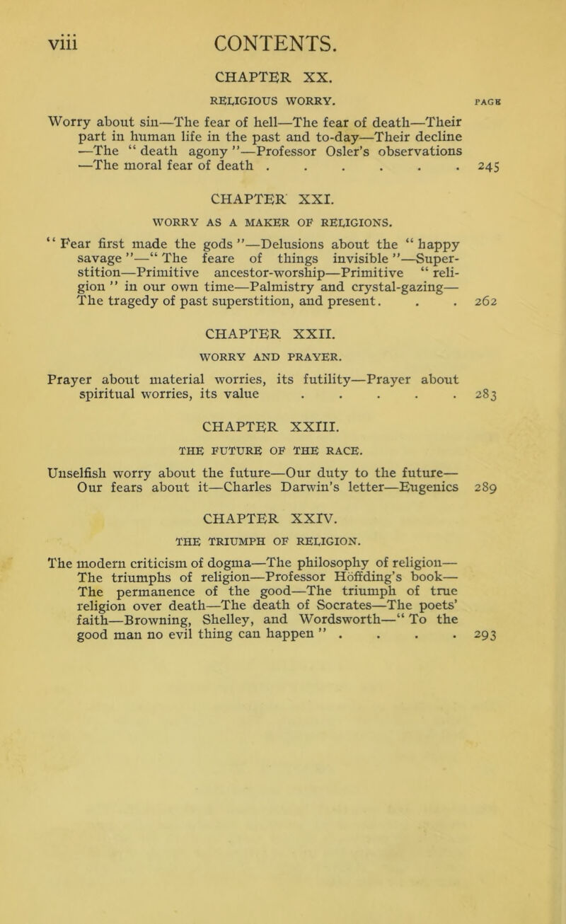 CHAPTER XX. RELIGIOUS WORRY. page Worry about sin—The fear of hell—The fear of death—Their part in human life in the past and to-day—Their decline —The “ death agony ”—Professor Osier’s observations —The moral fear of death ...... 245 CHAPTER XXI. WORRY AS A MAKER OF RELIGIONS. “Fear first made the gods”—Delusions about the “happy savage ”—“ The feare of things invisible ”—Super- stition—Primitive ancestor-worship—Primitive “ reli- gion ” in our own time—Palmistry and crystal-gazing— The tragedy of past superstition, and present. . . 262 CHAPTER XXII. WORRY AND PRAYER. Prayer about material worries, its futility—Prayer about spiritual worries, its value . . . . .283 CHAPTER XXIII. THE FUTURE OF THE RACE. Unselfish worry about the future—Our duty to the future— Our fears about it—Charles Darwin’s letter—Eugenics 289 CHAPTER XXIV. THE TRIUMPH OF RELIGION. The modern criticism of dogma—The philosophy of religion— The triumphs of religion—Professor Hoffding’s book— The permanence of the good—The triumph of true religion over death—The death of Socrates—The poets’ faith—Browning, Shelley, and Wordsworth—“ To the good man no evil thing can happen ” . . . .293